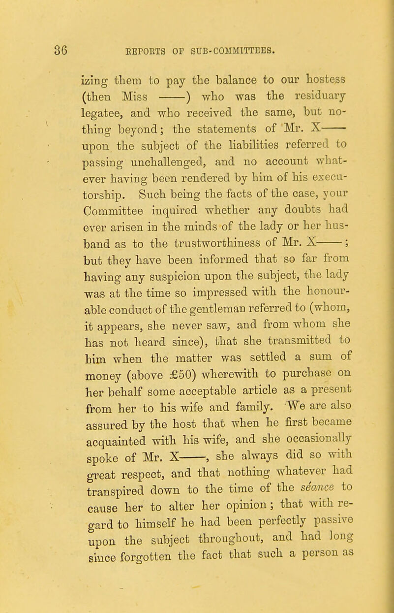 izing tliem to pay the balance to our hostess (then Miss ) who was the residuaiy legatee, and who received the same, but no- thing beyond; the statements of Mr. X upon the subject of the liabilities referred to passing unchallenged, and no account what- ever having been rendered by him of his execu- torship. Such being the facts of the case, your Committee inquired whether any doubts had ever arisen in the minds of the lady or her hus- band as to the trustworthiness of Mr. X ; but thev have been informed that so far from having any suspicion upon the subject, the lady was at the time so impressed with the honour- able conduct of the gentleman referred to (whom, it appears, she never saw, and from whom she has not heard since), that she transmitted to him when the matter was settled a sum of money (above £50) wherewith to purchase on her behalf some acceptable article as a present from her to his wife and family. We are also assured by the host that when he first became acquainted with his wife, and she occasionally spoke of Mr. X , she always did so with great respect, and that nothing whatever had transpired down to the time of the seance to cause her to alter her opinion; that with re- gard to himself he had been perfectly passive upon the subject throughout, and had long since forgotten the fact that such a person as