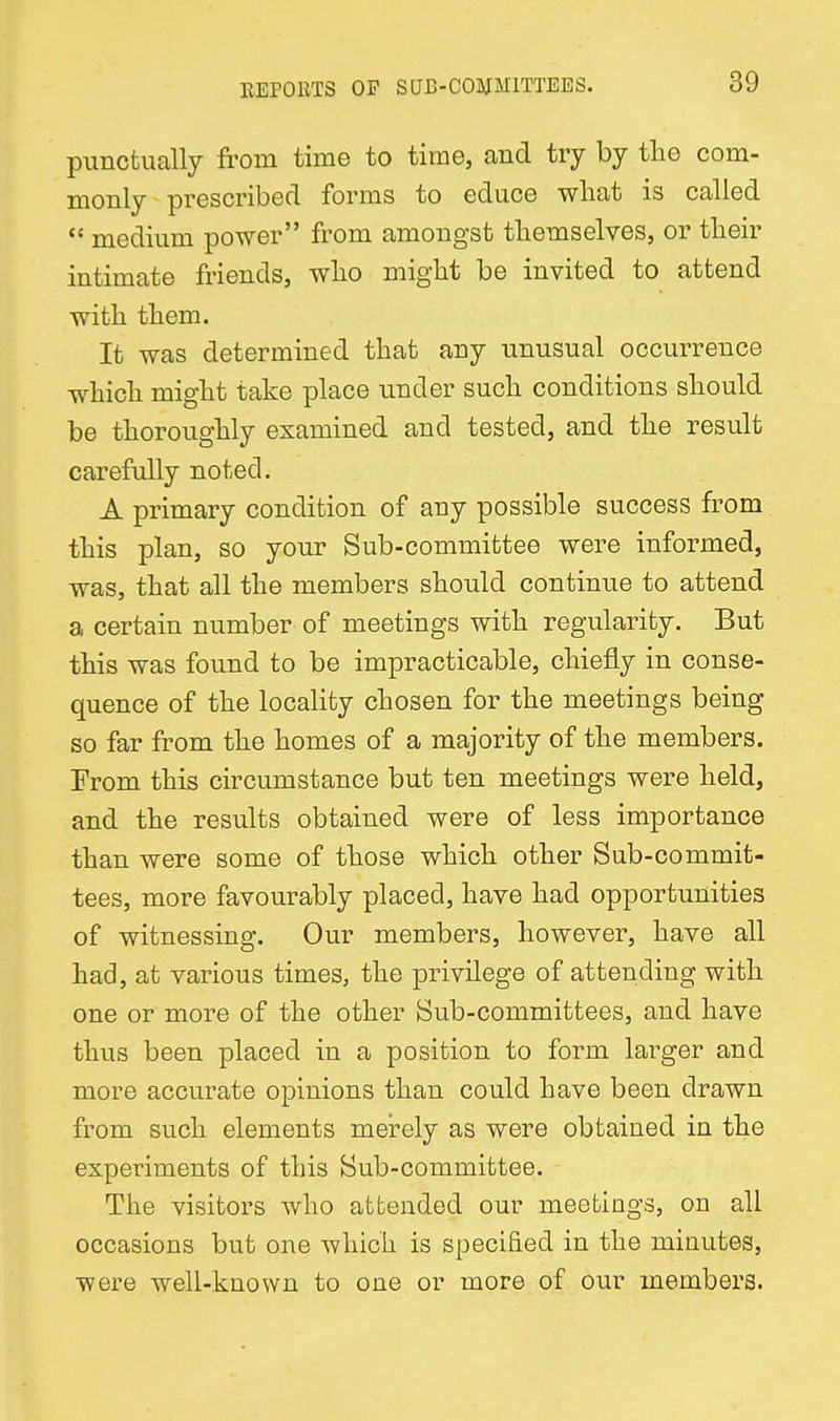 piincfcually from time to time, and try by tlio com- monly prescribed forms to educe what is called medium power from amongst themselves, or their intimate friends, who might be invited to attend with them. It was determined that any unusual occurrence which might take place under such conditions should be thoroughly examined and tested, and the result carefully noted. A primary condition of any possible success from this plan, so your Sub-committee were informed, was, that all the members should continue to attend a certain number of meetings with regularity. But this was found to be impracticable, chiefly in conse- quence of the locality chosen for the meetings being so far from the homes of a majority of the members. From this circumstance but ten meetings were held, and the results obtained were of less importance than were some of those which other Sub-commit- tees, more favourably placed, have had opportunities of witnessing. Our members, however, have all had, at various times, the privilege of attending with one or more of the other Sub-committees, and have thus been placed in a position to form larger and more accurate opinions than could have been drawn from such elements merely as were obtained in the experiments of this Sub-committee. The visitors who attended our meetings, on all occasions but one which is specified in the minutes, were well-known to one or more of our members.