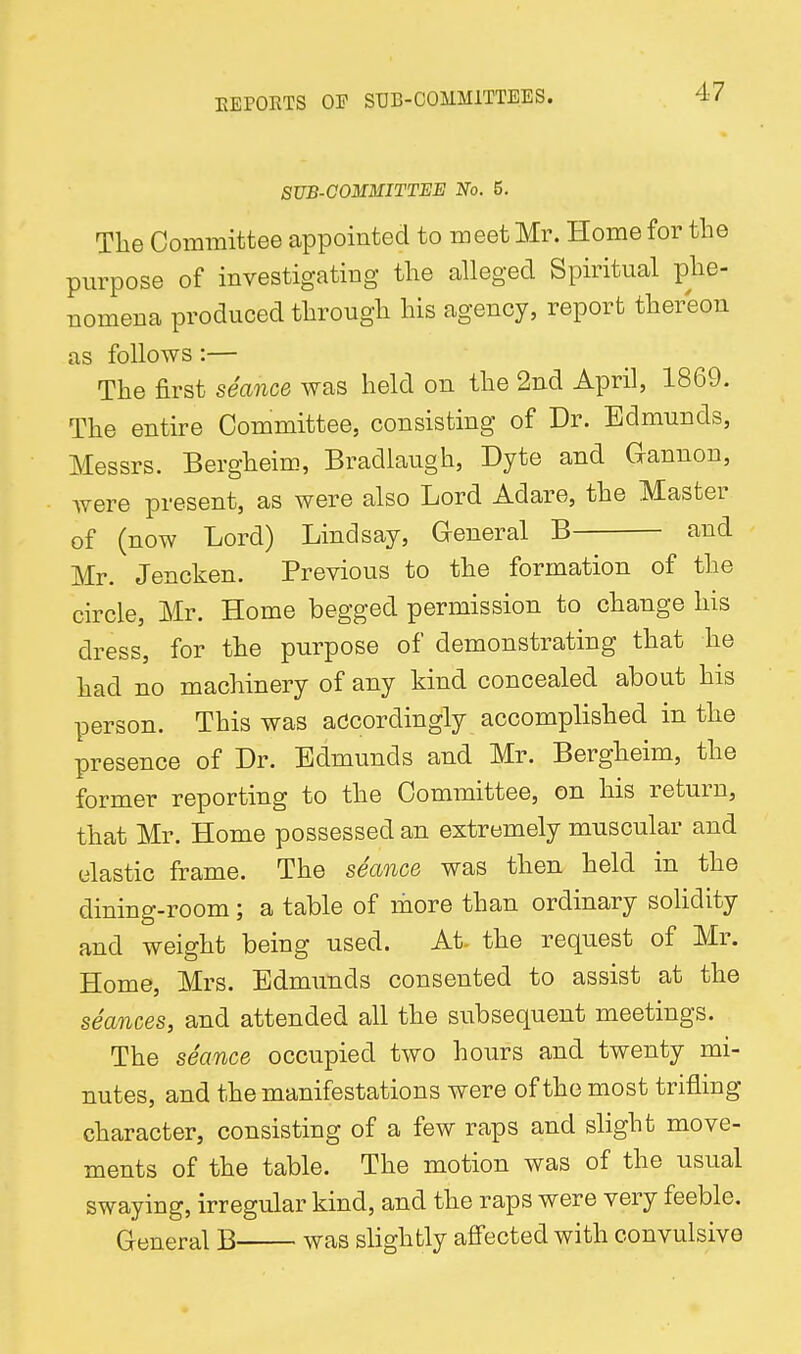 SUB-COMMITTEE No. 5. The Committee appointed to meet Mr. Home for the purpose of investigating tlie alleged Spiritual phe- nomena produced through his agency, report thereon as follows:— The first seance was held on the 2nd April, 1869. The entire Committee, consisting of Dr. Edmunds, Messrs. Bergheim, Bradlaugh, Dyte and Gannon, were present, as were also Lord Adare, the Master of (now Lord) Lindsay, General B and Mr. Jencken. Previous to the formation of the circle, Mr. Home begged permission to change his dress, for the purpose of demonstrating that he had no machinery of any kind concealed about his person. This was accordingly accomplished in the presence of Dr. Edmunds and Mr. Bergheim, the former reporting to the Committee, on his return, that Mr. Home possessed an extremely muscular and elastic frame. The seance was then held in the dining-room; a table of more than ordinary solidity and weight being used. At. the request of Mr. Home, Mrs. Edmunds consented to assist at the seances, and attended all the subsequent meetings. The seance occupied two hours and twenty mi- nutes, and the manifestations were of the most trifling character, consisting of a few raps and slight move- ments of the table. The motion was of the usual swaying, irregular kind, and the raps were very feeble. General B was slightly affected with convulsive