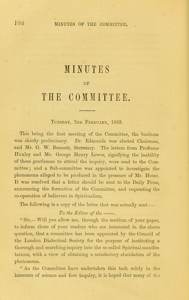 JOS MINUTES OF THE COMMITTEE. Tuesday, 2nd February, 1869. Tliis being the first meeting of tlie Comraittee, tlie business was chiefly prelim iaaiy. Dr. Edmunds was elected Cbau-man, and Mr. G. W. Bennett, Secretary. The letters from Professor Huxley and Mr. George Henry Lewes, signifyiag the inability of these gentleman to attend the inquiry, were read to the Com- mittee ; and a Sub-committee was appointed to investigate the phenomena alleged to be produced in the presence of Mr. Home. It was resolved that a letter should be sent to the Daily Press, announcing the formation of the Committee, and requesting the co-operation of believers in SjDiiitualism. The following is a copy of the letter that was actually sent:— To the Editor of the .  Sir,—Wni you allow me, through the mediimi of your paper, to inform those of your readers who are interested in the above question, that a committee has been appoiuted by the Council of the London Dialectical Society for the purj^ose of instituting a thorough and searching inquiiy into the so-called Sjiii-itual manifes- tations, with a view of obtaining a satisfactory elucidation of the phenomena. As the Committee have undertaken this task solely in the interests of science and free inquiry, it is hoped that many of t\\o