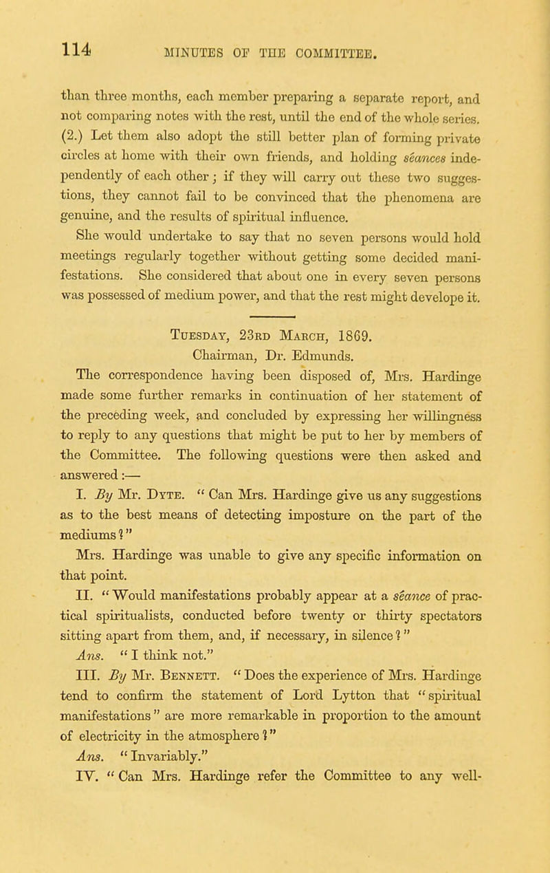 than three months, each member preparing a separate repox-t, and not comparing notes with the rest, until the end of the whole series. (2.) Let them also adopt the still better plan of foi-ming private circles at home with their own friends, and holding seances inde- pendently of each other; if they will caiuy out these two sugges- tions, they cannot fail to be convinced that the phenomena are genuine, axid the results of spiritual influence. She would xmdei-take to say that no seven persons would hold meetings regularly together without getting some decided mani- festations. She considered that about one in every seven persons was possessed of medium power, and that the rest might develope it. Tuesday, 23kd March, 1869, Chairman, Dr. Edmunds. The correspondence having been disposed of, Mrs. Hardinge made some fui-ther remarks in continuation of her statement of the preceding week, find concluded by expressing her vdllingness to reply to any questions that might be put to her by members of the Committee. The foUovdng questions were then asked and answered:— I. By Mr. Dyte.  Can Mrs. Hax-dinge give us any suggestions as to the best means of detecting imposture on the part of the mediums ? Mi's. Hardinge was ixnable to give any specific information on that point. II.  Would manifestations probably appear at a seance of prac- tical spiritualists, conducted before twenty or thix-ty spectators sitting apax't from them, and, if necessary, in silence ?  Ans.  I think not. III. By Mr. Bennett.  Does the experience of Mrs. Hardinge tend to confirm the statement of Lord Lytton that spii-itual maixifestations  ai-e more remax-kable in proportion to the amount of electricity in the atmosphere 1 Ans.  Invariably. lY.  Can Mx's. Hardinge refer the Committee to any well-