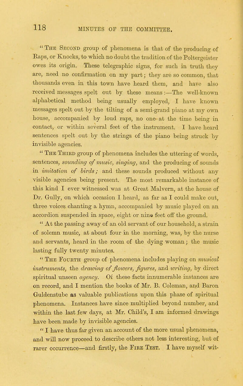  The Second group of phenomena is that of the producing of Eaps, or Knocks, to which no doubt the tradition of the Poltergeister owes its origin. These telegraphic signs, for such in truth they are, need no confirmation on my part; they are so common, tliat thousands even in this town have heard them, and have also received messages spelt out by these means:—The well-known alphabetical method being usually employed, I have known messages spelt out by the tilting of a semi-grand piano at my own house, accompanied by loud raps, no one at the time being in contact, or within several feet of the instrument. I have heard sentences spelt out by the strings of the piano being stmck by invisible agencies.  The Third group of phenomena includes the uttering of words, sentences, sounding of music, singing, and the producing of sounds in imitation of birds; and these sounds produced without any visible agencies being present. The most remarkable instance of this kind I ever witnessed was at Great Malvern, at the house of Dr. Gully, on which occasion I heard, as far as I could make out, three voices chanting a hymn, accompanied by music played on an accordion suspended in space, eight or nine feet off the gi-oimd.  At the passing away of an old servant of our household, a strain of solemn music, at about four in the morning, was, by the nurse and servants, heard in the room of the dying woman; the music lasting fuUy twenty minutes.  The Fourth group of phenomena includes playing on musical instruments, the dra/unng of flowers, figures, and writing, by direct spiritual unseen agency. Of these facts innumerable instances are on record, and I mention the books of Mr. B. Coleman, and Baron Guldenstube as valuable publications upon this phase of spiritual phenomena. Instances have since multiplied beyond numbei*, and within the last few days, at Mr. Child's, I am informed di-a-svings have been made by invisible agencies.  I have thus far given an account of the more usual phenomena, and will now proceed to desci-ibe others not less interesting, but of rarer occun-ence—and fiorstly, the Fire Test. I have myself wit-