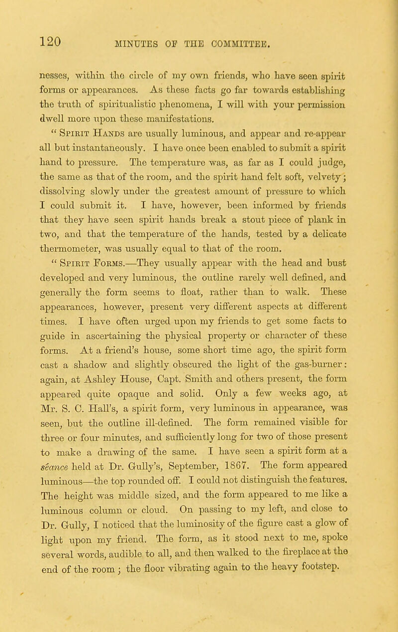 nesses, withm tlao circle of my own fx-iends, wlio have seen spirit forms or appearances. As these facts go far towards establishing the truth of spiritualistic phenomena, I will with your permission dwell more upon these manifestations.  Spirit Hands are usually luminous, and appear and re-appear all but instantaneously. I have once been enabled to submit a spirit hand to pressure. The temperature was, as far as I could judge, the same as that of the room, and the spii-it hand felt soft, velvety j dissolving slowly under the greatest amount of pressure to which I could submit it. I have, however, been informed by friends that they have seen spiiit hands break a stout piece of plank in two, and that the temperature of the hands, tested by a delicate thei-mometer, was usually equal to that of the room.  Spirit Forms.—They usually appear with the head and bust developed and vei'y luminous, the outline i-arely well defined, and generally the form seems to float, rather than to walk. These appearances, however, present very different aspects at different times. I have often urged upon my friends to get some facts to guide in ascertaining the physical property or character of these forms. At a friend's hoiise, some short time ago, the spirit fonn cast a shadow and slightly obscured the light of the gas-burner: again, at Ashley House, Capt. Smith and others present, the fonn appeared qmte opaque and solid. Only a few weeks ago, at Mr. S. 0. Hall's, a spirit form, very luminous in appearance, was seen, but the outline ill-defined. The form remained visible for three or four minutes, and sufficiently long for two of those present to make a drawing of the same. I have seen a spirit fonn at a seance held at Dr. Gully's, September, 1867. The form appeared luminous—^the top rounded off. I could not distinguish the features. The height was middle sized, and the form appeared to me like a luminous column or cloud. On passing to my left, and close to Dr. Gully, I noticed that the luminosity of the figure cast a glow of light upon my friend. The form, as it stood next to me, spoke sever al words, audible to all, and then walked to the fii-eplace at the end of the room; the floor vibrating again to the heavy footstep.