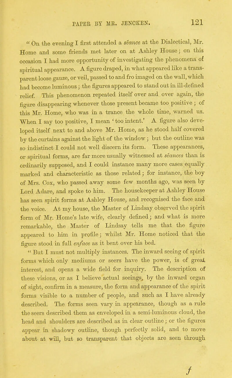  On the evening I first attended a stance at the Dialectical, Mr. Home and some friends met later on at Ashley House; on this occasion I had more opportuiuty of investigating the phenomena of spii-itual appearance. A figure draped, in what appeared like a trans- parent loose gauze, or veil, passed to and fro imaged on the wall, which had become luminous; the figures appeared to stand out in ill-defined relief. This phenomenon repeated itself over and over again, the figiu-e disappearing whenever those present became too positive ; of this Mr. Home, who was in a trance the whole time, warned us. When I say too positive, I mean ' too intent.' A figure also deve- loped itself next to and above Mr. Home, as he stood half covered by the curtains against the light of the window; but the outline was so indistinct I could not well discern its form. These appearances, or spiritual forms, are far more usually witnessed at secmces than is ordinarily supposed, and I could instance many more cases equally marked and chaxacteristic as those related; for instance, the boy of Mrs. Cox, who passed away some few months ago, was seen by Lord Adare, and spoke to him. The housekeeper at Ashley House has seen spirit forms at Ashley House, and recognised the face and the voice. At my house, the Master of Lindsay observed the spirit form of Mr. Home's late wife, clearly defined; and what is more remarkable, the Master of Lindsay tells me that the figure appeared to him in profile; whilst Mr. Home noticed that the figui-e stood in full en/ace as it bent over his bed.  But I must not multiply instances. The inward seeing of spirit forms which only mediums or seers have the power, is of greai, interest, and opens a wide field for inquiry. The description of these visions, or as I believe actual seeings, by the inward organ of sight, confirm in a measure, the form and appearance of the spirit forms visible to a number of people, and such as I have already described. The forms seen vary in appearance, though as a rule the seers described them as enveloped in a semi-luminous cloud, the head and shoulders are described as in clear outline; or the figures appear in shadowy outline, though perfectly soUd, and to move about at will, but so transparent that objects are seen through