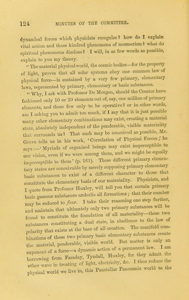 aynamical forces which physicists recognize 1 how do I explain vital action and those kindred phenomena of mesmerism? what do spiritual phenomena disclose ? I wiU, in as few words as possible, explain to you my theory.  The material physical world, the cosmic bodies—for the property of light, proves that all solar systems obey one common law of physical force—is sustained by a very few primary, elementary laws, represented by primaiy, elementaiy or basic substances. .  Why, I ask with Professor De Morgan, should the Creator have fashioned'only 10 or 20 elements out of, say, one million of primary elements, and these few only to be operative? or in other words, am I asking you to admit too much, if I say that it is just possible many other elementary combinations may exist, creating a material state, absolutely independent of the ponderable, visible materiaUty that surrounds us? That such may be conceived as possible, m. Grove tells us in his work, 'Con-elation of Physical Forces;' he says—'Myi-iads of organised beings may exist imperceptible to our vision, even if we were among them, and we might be equally . imperceptible to them' (p. 161). These different primary elemen- tary states are conceivable by merely supposing primary elementary basic substances to exist of a different character to those that constitute the elementary basis of our materiality. Physicists, and I quote from Professor Huxley, wUl teU you that certain primaiy basic gaseous substances underlie all formations ; that their number may be reduced to four. I take theii- reasoning one step farther, and maintain that ultimately only two primaiy substances will be found to constitute the foundation of all materiality-these two substances constituting a dual state, in obedience to the law of polarity that exists at the base of all creation. The manifold com- binations of these two primary basic elementary substances create the material, ponderable, visible world. But -^ter . only an exponent of a force-a dynamic action of a permanent law. I am Wwing fi-om Faraday, Tyndall, Huxley, for they adniit h ether wave in treating of light, electricity &c. I thus reduce the physical world we live in, this Panstellar Pancosmic world to iJie