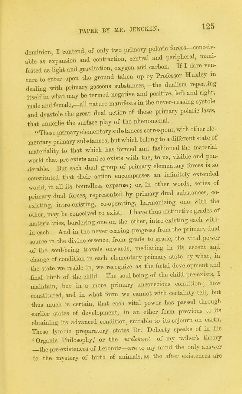 dominion, I contend, of only two primary polaric forces-conceiv- able as expansion and contraction, central and periplieral, mani- fested as ligM and gravitation, oxygen and carbon. If I dare ven- ture to enter upon tbe ground taken up by Professor Huxley in dealing with primary gaseous substances,-the dualism repeating itself hi what may be termed negative and positive, left and right, male and female,—all natiu-e manifests in the never-ceasing systole and dyastole the great dual action of these primary polaric laws, that underHe the surface play of the phenomenal. » These primary elementary substances correspond with other ele- mentary primary substances, but which belong to a diiferent state of materiaUty to that which has formed and fashioned the material Wd that pre-exists and co-exists with the, to us, visible and pon- derable. But each dual group of primary elementary forces is so constituted that their action encompasses an infinitely extended world, in an its boundless expanse; or, in other words, series of primal dual forces, represented by primary dual substances, co- existing, intro-existing, co-operating, harmonizing one with the other, may be conceived to exist. I have thus distinctive grades of materiaUties, bordering one on the other, intro-existing each with- in each. And in the never ceasing progress from the primary dual source in the divine essence, from gi-ade to grade, the vital power of the soul-being travels onwards, mediating in its ascent and change of condition in each elementary primary state by what, in the state we reside in, we recognize as the foetal development and final birth of the child. The soul-being of the child pre-exists, I maintain, but in a more primary unconscious condition; how constituted, and in what fonn we cannot with certainty tell, but thus much is certain, that each vital power has passed through earUer states of development, in an ether form previous to its obtaining its advanced condition, suitable to its sojourn on earth. Those lymbic preparatory states Dr. Doherty speaks of in hia ' Organic PhUosophy,' or the urelement of my father's theory ^the pre-existences of Leibnitzr—are to my mind the only answer to the mystery of birth of animals, as the after existences are