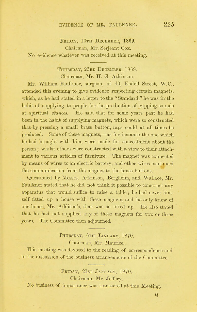 Fbiday, 10th December, 1869. Cliaii-man, Mr. Serjeant Cox. No evidence whatever was received at this meeting. Thursday, 23rd December, 18G9. Chairman, Mr. H. G. Atkinson. Mr. William Faulkner, surgeon, of 40, Endell Street, 'W.C., attended this evening to give evidence resjDecting certain magnets, which, as he had stated in a letter to the Standard, he was in the habit of supplying to people for the production of rapping sounds at spiritual seances. He said that for some years past he had been in the habit of supplying magnets, which were so constructed that-by pressing a small brass button, raps could at all times be produced. Some of these magnets,—as for instance the one which he had brought with him, were made for concealment about the person; Avhilst others were constructed with a view to their attach- ment to various articles of furniture. The magnet was connected by means of wii-es to an electric battery, and other wires continued the communication from the magnet to the brass buttons. Questioned by Messrs. Atkinson, Bergheim, and Wallace, Mr. Faulkner stated that he did not think it possible to construct any apparatus that would suffice to raise a table; he had never him- self fitted up a house with these magnets, and he only knew of one house, Mr. Addison's, that was so fitted up. He also stated that he had not siipplied any of these magnets for two or three years. The Committee then adjourned. Thursday, 6th January, 1870. Chairman, Mi-. Maurice. This meeting was devoted to the reading of correspondence and to the discussion of the business arrangements of the Committee. Friday, 21st January, 1870. Chairman, Mr. Jefiery. No business of importance was transacted at this Meeting. Q