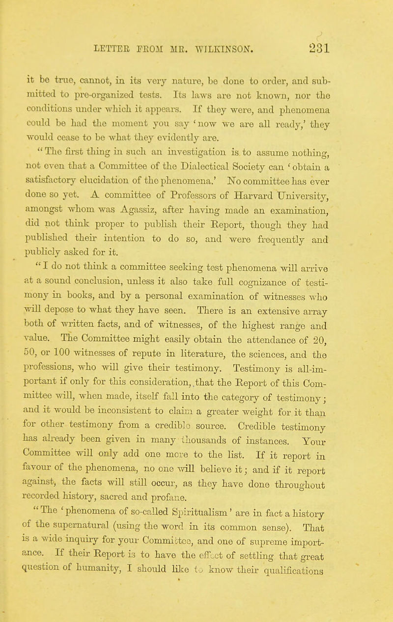 it be tniG, cannot, in its very nature, be done to order, and sub- mitted to pre-organized tests. Its laws are not known, nor the conditions under which it appears. If they were, and phenomena could be had the moment you say 'now we are all ready,' they would cease to be what they evidently are.  The fii-st thiag in such an investigation is to assume nothing, not even that a Committee of the Dialectical Society can ' obtain a satisfactory elucidation of the phenomena.' JSTo committee has ever done so yet. A committee of Professors of Harvard University, amongst whom was Agassiz, after having made an examination, did not think proper to publish their Eeport, though they had published their intention to do so, and were frequently and publicly asked for it.  I do not think a committee seeldng tost phenomena will arrive at a sound conclusion, imless it also take full cogni2;ance of testi- mony in books, and by a personal examination of witnesses who will depose to what they have seen. There is an extensive array both of written facts, and of witnesses, of the highest range and value. The Committee might easily obtain the attendance of 20, 50, or 100 witnesses of repute in literatm-e, the sciences, and the professions, who will give their testimony. Testimony is aU-im- portant if only for this consideration, .that the Report of this Com- mittee will, when made, itself fail into the categoiy of testimony; and it woiild be inconsistent to claim a greater weight for it than for other testimony from a crediblo source. Credible testimony has akeady been given in many thousands of instances. Your Committee wiU only add one mere to the list. If it report in favoui- of the phenomena, no one will believe it; and if it report against, the facts will still occur, as they have done throughout recorded histoiy, sacred and profane. The 'phenomena of so-called Bpirittialism' are in fact a history of the supernatural (using the word in its common sense). That IS a wide inquiry for your Committco, and one of supreme import- ance. If their Report is to have the efr;.ct of settling that gi-eat question of humanity, I should like know their quaMcations