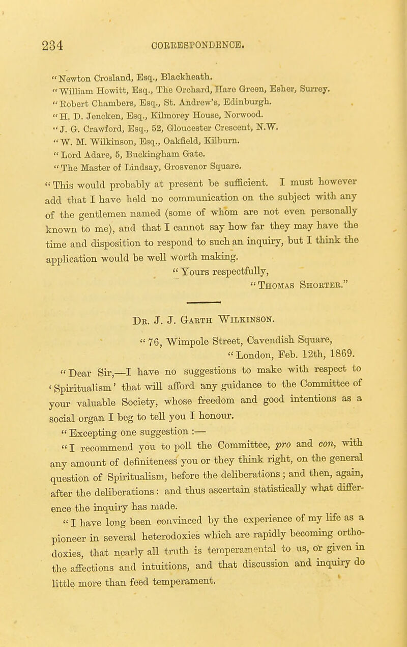 Newton Crosland, Esq., Blackheath.  William Howitt, Esq., The Orchard, Hare Greon, Eater, SuiTey. Robert Chambers, Esq., St. Andrew's, Ediubm-gh. H. D. Jencken, Esq., Kilmorey House, Norwood. J. G. Crawford, Esq., 52, Gloucester Crescent, N.W. W. M. Wilkinson, Esq., Oakfield, Kilburn.  Lord Adare, 5, Buckingham Gate. The Master of Lindsay, Grosvenor Square.  This would probably at present be sufficient. I must however add that I have held no conmiTinication on the subject with any of the gentlemen named (some of whom are not even personally known to me), and that I cannot say how far they may have the time and disposition to respond to such an inquiry, but I think the application would be well worth making.  Tours respectfully, Thomas Shokter. Dk. J. J. Garth Wilkinson.  76, Wimpole Street, Cavendish Square, London, Feb. 12th, 1869. Dear Sir, I have no suggestions to make with respect to ' SpiritLialism' that wiU afford any guidance to the Committee of your valuable Society, whose freedom and good intentions as a social organ I beg to tell you I honour.  Excepting one suggestion :—  I recommend you to poU the Committee, pro and con, with any amount of definiteness you or they think right, on the geneml question of Spii-itualism, before the deUberations; and then, again, after the deUberations: and thus ascertain statisticaUy wha-t differ- ence the inquiry has made.  I liave long been convinced by the experience of my life as a pioneer in several heterodoxies which are rapidly becoming ortho- doxies, that nearly all tnith is temperamental to us, or given in the affections and intuitions, and that discussion and inquiry do little more than feed temperament.