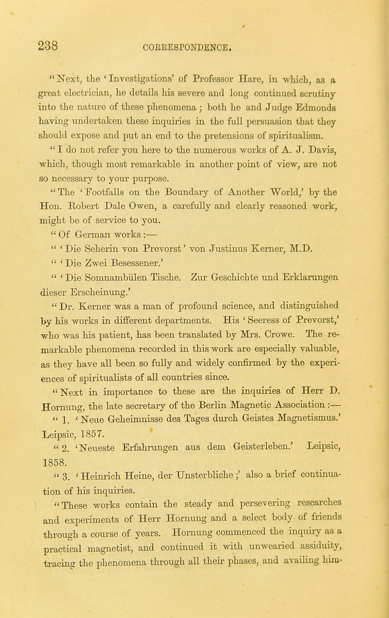  Next, the ' Investigations' of Professor Hare, in -wliicb, as a great electrician, lie details Ms severe and long continued scrutiny into the nature of these phenomena; both he and Judge Edmonds having undertaken these inquiries in the full persuasion that they should expose and put an end to the pretensions of spiritualism.  I do not refer you here to the numerous works of A. J. Davis, which, though most remarkable in another point of view, are not so necessary to your purpose.  The ' Footfalls on the Boundary of Another World,' by the Hon. Robert Dale Owen, a carefully and clearly reasoned work, might be of service to you.  Of German works :—  ' Die Seherin von Prevorst' von Justinus Kemei-, M.D.  ' Die Zwei Besessener.'  ' Die Somnambiilen Tische. Zur Geschichte tmd Erklarungen dieser Erscheinung.'  Dr. Kerner was a man of profound science, and distinguished by his works in different departments. His ' Seeress of Prevorst,' who was his patient, has been tx-anslated by Mrs. Crowe. The re- markable phenomena recorded in this work are especially valuable, as they have all been so fully and widely confirmed by the experi- ences of spiritualists of all countries since. Next in importance to these are the inquiries of Herr D. Hornimg, the late secretary of the Berlin Magnetic Association :—  1. ' Neue Geheimnisse des Tages durch Geistes Magnetismus.' Leipsic, 1857. *  2. 'Neueste Erfahrungen aus dem Geisterleben.' Leipsic, 1858.  3. ' Heinrich Heine, der Unsterbliche;' also a brief continua- tion of his inquiries. These works contain the steady and persevering researches and experiments of Herr Hornung and a select body of friends through a course of years. Hornung commenced the inquiry as a practical magnetist, and continued it with unwearied assiduity, ti-acing the phenomena through all their phases, and availing him-