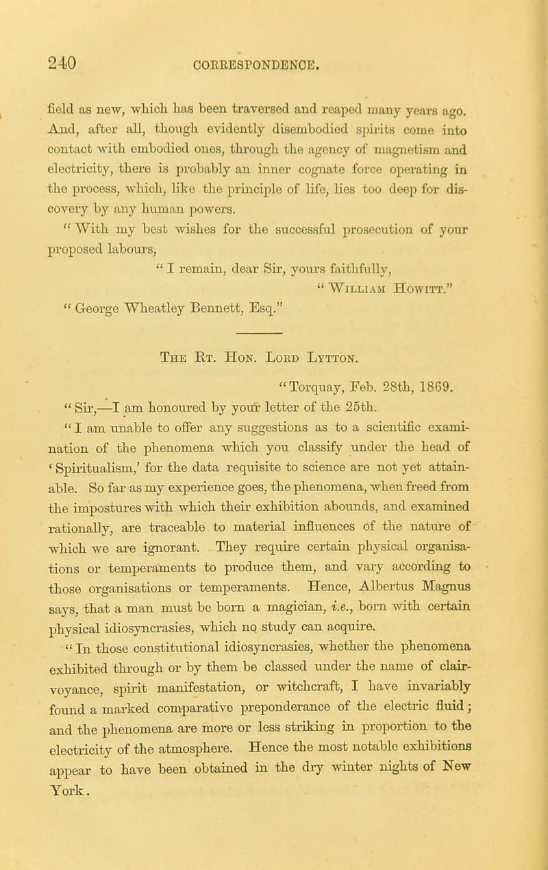 field as new, wMcli has been traversed and reaped many years ago. And, after all, though evidently disembodied spirits come into contact with embodied ones, through the agency of magnetism and electricity, there is probably an inner cognate force operating in the process, which, lite the principle of life, lies too deep for dis- covery by any human powers.  With my best wishes for the successful prosecution of your proposed labours,  I remain, dear Sir, yours faithfully,  William Howitt.  George Wheatley Bennett, Esq. The E.T. Hon. Lord Lytton. Torquay, Feb. 28th, 1869.  Sir,—I am honoured by yoitr letter of the 25th.  I am unable to ofier any suggestions as to a scientific exami- nation of the phenomena which you classify under the head of ' Spiritualism,' for the data requisite to science are not yet attain- able. So far as my experience goes, the phenomena, when freed from the impostures with which their exhibition abounds, and examined rationally, are traceable to material influences of the natiu'e of which we are ignorant. They require certain, physical organisa^ tions or temperaments to produce them, and vary according to those organisations or temperaments. Hence, Albertus Magnus says, that a man must be born a magician, i.e., born with certain physical idiosyncrasies, which no study can acquire.  In those constitutional idiosyncrasies, whether the phenomena exhibited through or by them be classed under the name of clair- voyance, spirit manifestation, or witchcraft, I have invariably found a marked comparative preponderance of the electric fluid; and the phenomena are more or less striking in proportion to the electricity of the atmosphere. Hence the most notable exhibitions appear to have been obtained in the dry winter nights of New York.