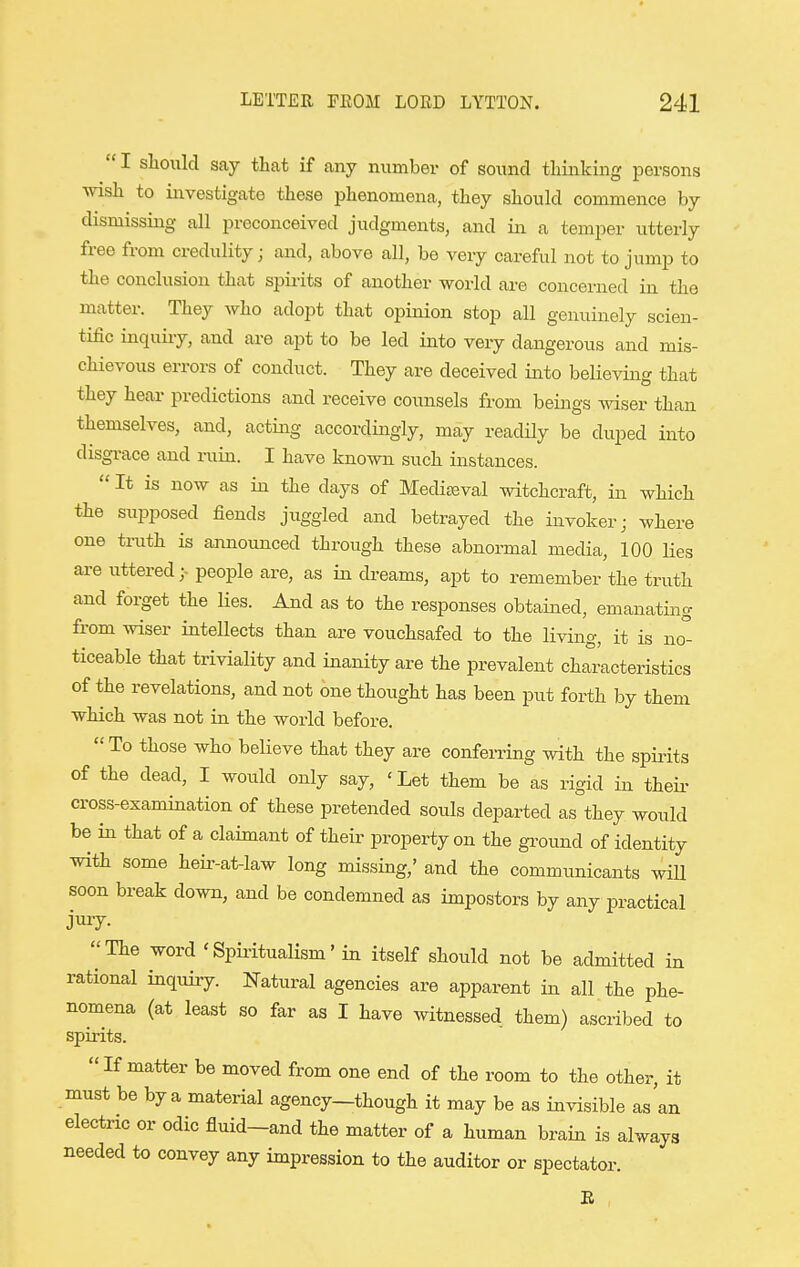  I should say that if any number of sound thinking persons wish to investigate these phenomena, they should commence by dismissing all preconceived judgments, and in a temper utterly free from credulity j and, above all, be very careful not to jump to the conclusion that spirits of another world are concerned in the matter. They who adopt that opinion stop all genuinely scien- tific inquii-y, and are apt to be led into very dangerous and mis- chievous errors of conduct. They are deceived into believing that they hear predictions and receive counsels from beings vnsev than themselves, and, actmg accordingly, may readily be duped into disgrace and ruin. I have known such instances.  It is now as in the days of Medic^val witchcraft, in which the supposed fiends juggled and betrayed the invokerj where one truth is announced through these abnormal media, 100 lies are uttered;- people are, as in dreams, apt to remember the truth and forget the lies. And as to the responses obtained, emanating from wiser intellects than are vouchsafed to the living, it is no''- ticeable that triviality and inanity are the prevalent characteristics of the revelations, and not one thought has been put forth by them which was not in the world before.  To those who believe that they are conferring with the spii-its of the dead, I would only say, 'Let them be as rigid in theii- cross-examination of these pretended souls departed as they would be in that of a claimant of their property on the gi-ound of identity with some heir-at-law long missing,' and the communicants wiU soon break down, and be condemned as impostors by any practical jury- The word 'Spiritualism' in itself should not be admitted in rational inquiry. Natural agencies are apparent in all the phe- nomena (at least so far as I have witnessed them) ascribed to spirits. If matter be moved from one end of the room to the other, it must be by a material agency—though it may be as invisible as an electric or odic fluid-and the matter of a human brain is always needed to convey any impression to the auditor or spectator. E