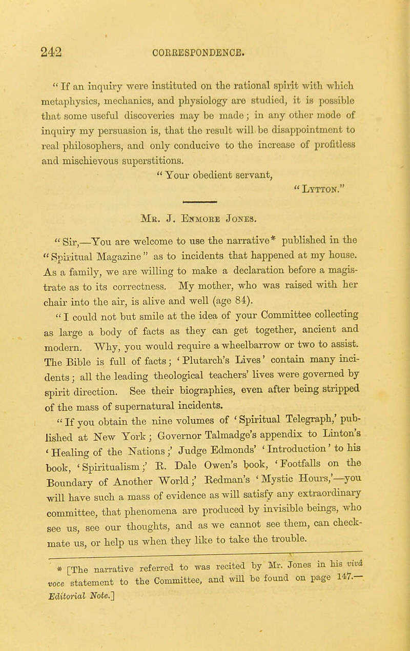  If an inquiiy were instituted on the rational spirit witli wliicli metaphysics, meclianics, and physiology are studied, it is possible that some useful discoveries may be made; in any other mode of inquiry my persuasion is, that the result will be disappointment to real philosophers, and only conducive to the increase of profitless and mischievous superstitions.  Your obedient servant,  Lytton. Mr. J. EWMOEE JOITES.  Sir,—You are -welcome to use the narrative* published in the  gpii-itual Magazine  as to incidents that happened at my house. As a family, we are willing to make a declaration before a magis- trate as to its correctness. My mother, who was raised with her chair into the air, is alive and well (age 84).  I could not but smile at the idea of your Committee collecting as large a body of facts as they can get together, ancient and modern. Why, you would require a wheelbarrow or two to assist. The Bible is full of facts; 'Plutarch's Lives' contain many inci- dents ; all the leading theological teachers' lives were governed by spirit direction. See their biographies, even after being stripped of the mass of supernatural incidents.  If you obtain the nine volumes of ' Spiritual Telegraph,' pub- lished at New York ; Governor Talmadge's appendix to Linton's ' Healing of the Nations;' Judge Edmonds' ' Introduction' to his book, 'Spii-itualism/ R. Dale Owen's book, 'Footfalls on the Boundary of Another World;' Redman's 'Mystic Houi-s,'—you will have such a mass of evidence as will satisfy any extraordinary committee, that phenomena are produced by invisible beings, who see us, see our thoughts, and as we cannot see them, can check- mate us, or help us when they lUce to take the trouble. ■ ^ * [The naiTative refen-ed to was recited by Mr. Jones in his vivd voce statement to the Committee, and wiU he found on page 147.- Editorial Note.^