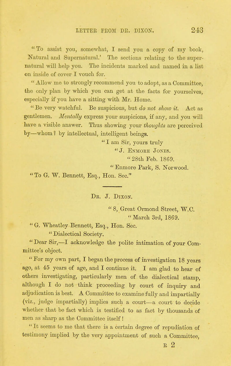  To assist you, somewhat, I send you a copy of my book, Natural and Supernatural.' The sections relating to the super- natural will help you. The incidents marked and named in a list on inside of cover I vouch foi*.  Allow me to strongly recommend you to adopt, as a Committee, the only plan by which you can get at the facts for yourselves, especially if you have a sitting with Mr. Home.  Be very watchful. Be suspicious, but do not shoio it. Act as gentlemen. Mentally express your suspicions, if any, and you will have a visible answer. Thus showing your thoughts are perceived by—^whom ? by intellectual, intelligent beings.  I am Sir, yours truly J. Ejj-moee Jones. 28th Feb. 1869.  Enmore Park, S. Norwood. To G. W. Bennett, Esq., Hon. Sec. Dr. J. DixoK.  8, Great Ormond Street, W.C. March 3rd, 1869.  G. Wheatley Bennett, Esq., Hon. Sec.  Dialectical Society.  Dear Sir,—I acknowledge the polite intimation of your Com- mittee's object. Eor my own part, I began the process of investigation 18 years ago, at 45 years of age, and I continue it. I am glad to hear of others investigating, particularly men of the dialectical stamp, although I do not think proceeding by court of inquiry and adjudication is best. A Committee to examine fully and impartially (viz., judge impartially) implies such a court—a court to decide whether that be fact which is testified to as fact by thousands of men as sharp as the Committee itself!  It seems to me that there is a certain degree of repudiation of testimony implied by the very appoiiatment of such a Committee, R 2