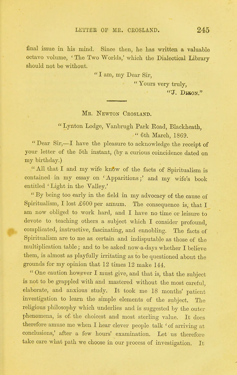 final issue in his mind. Since then, he has written a valuable octavo volume, ' The Two Worlds,' which the Dialectical Library should not be without.  I am, my Dear Sir,  Yours very truly, 'J. Dmon. Mr. Newton Crosland.  Lynton Lodge, Yanbrugh Park Eoad, Blackheath,  6th March, 1869.  Dear Sii-,—I have the pleasure to acknowledge the receipt of yoiu- letter of the 5th instant, (by a cui'ious coincidence dated on my bii-thday.)  All that I and my wife kn6w of the facts of Spiritualism is contained in my essay on 'Apparitions;' and my wife's book entitled ' Light in the Yalley.'  By being too early in the field in my advocacy of the cause of Spii-itualism, I lost £600 per amium. The consequence is, that I am now obliged to work hard, and I have no time or leisure to devote to teaching others a subject which I consider profound, complicated, instructive, fascinating, and ennobling. The facts of SpiiituaHsm are to me as certain and indisj)utable as those of the multij)lication table; and to be asked now-a-days whether I believe them, is almost as playfully irritating as to be questioned about the grounds for my oiDrtiion that 12 times 12 make 144.  One caution however I must give, and that is, that the subject is not to be grappled with and mastered without the most careful, elaborate, and anxious study. It took me 18 months' patient investigation to learn the simple elements of the subject. The religious philosophy which underlies and is suggested by the outer phenomena, is of the choicest and most sterling value. It does therefore amuse me when I hear clever people talk ' of arriving at conclusions,' after a few hours' examination. Let us therefore take care what path we choose in ovxr process of investigation. It