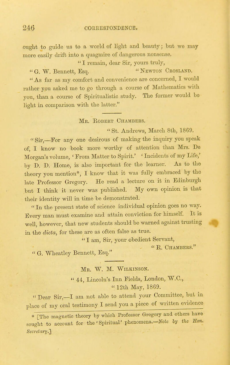 ought to guide us to a world of light and beauty; but Ave may more easily drift into a quagmire of dangerous nonsense.  I remain, dear Sir, yours truly,  G. W. Bennett, Esq.  Newton Crosland.  As far as my comfort and convenience are concerned, I would rather you asked me to go through a course of Mathematics with you, than a course of Spiritualistic study. The former would be light in comparison with the latter. Mr. Bobert Chambers.  St. Andrews, March 8th, 1869. (' Sir^—I'or any one desirous of making the inquiry you speak of, I know no book more worthy of attention than Mrs. De Morgan's volume, ' From Matter to Spirit.' ' Incidents of my Life,' by D. D. Home, is also important for the learner. As to the theory you mention*, I know that it was fiilly embraced by the late Professor Gregory. He read a lecture on it in Edinburgh but I think it never was published. My own opinion is that their identity will in time be demonstrated.  In the present state of science individual opinion goes no way. Every man must examine and attain conviction for himself. It is well, however, that new students should be warned against trusting in the dicta, for these are as often false as true.  I am. Sir, your obedient Servant,  K. Chambers.  G. Wheatley Bennett, Esq. Mr. W. M. Wilkinson.  44, Lincoln's Inn Fields, London, W.C.,  12th May, 1869.  Dear Sir,—I am not able to attend your Committee, but in place of my oral testimony I send you a piece of written evidence * [The magnetic theory by wHch Professor Gregoi-y and others have sought to account for the' Spii-ifcual' phenomena.-JTolc ly the Hon. Secretary.'}