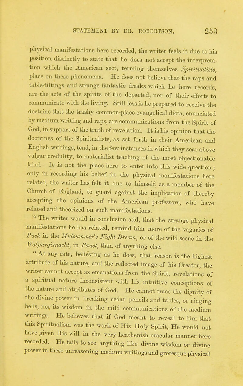 physical manifestations liere recorded, the witer feels it due to Lis position distinctly to state that he does not accept the interpreta- tion which the American sect, terming themselves S2oirihialists, place on these phenomena. He does not believe that the raps and table-tiltings and strange fantastic freaks which he here records, are the acts of the spirits of the departed, nor of their efforts to communicate with the living. Still less is he prepared to receive the doctrine that the trashy common-place evangelical dicta, enunciated by medium writing and raps, are communications from the Spirit of God, in support of the truth of revelation. It is his opinion that the doctrines of the Spiiitualists, as set forth in tlieir American and English wi-itings, tend, in the few instances in which they soar above vulgar credulity, to materialist teaching of the most objectionable kind. It is not the place here to enter ijito this wide question ; only in recording his belief in the physical manifestations here related, the wi-iter has felt it due to himself, as a member of the Church of England, to guard against the implication of thereby accepting the opinions of the American professors, who have related and theorized on such manifestations. The wi-iter would in conclusion add, that the strange physical manifestations he has related, remind him more of the vagaries of Puch in the Midsummer's Night Bteam, or of the wild scene in the Waljmrgisnacht, in Faust, than of anything else. At any rate, beHeving as he does, that reason is the highest attribute of his nature, and the reflected image of his Creator, the wi-iter cannot accept as emanations from the Spii-it, revelations of a spiiitual natm-e inconsistent with his intuitive conceptions of the nature and attributes of God. He cannot trace the dignity of the divine power in breaking cedar pencils and tables, or ringing bells, nor its wisdom in the mild communications of the medium writings. He believes that if God meant to reveal to him that this Spii-itualism was the work of His Holy Spirit, He would not have given His will in the very heathenish oracular manner here recorded. He fails to see anything like divine wisdom or divine power in these imreasoning medium writings and grotesque pJiysical