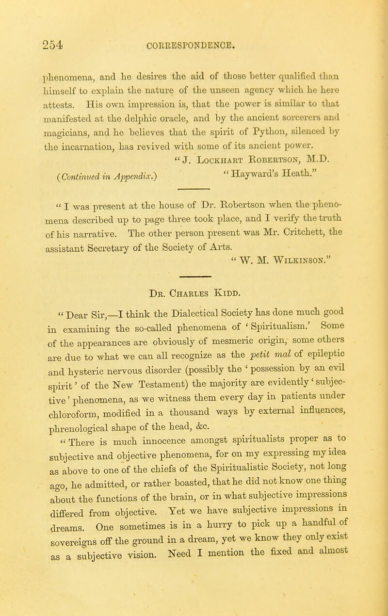 phenomena, and lie desires the aid of those better qualified than himself to explain the nature of the unseen agency which he here attests. His own impression is, that the power is similar to that manifested at the delphic oracle, and by the ancient sorcerers and magicians, and he believes that the spirit of Python, silenced by the incarnation, has revived with some of its ancient power. J. LocKHART Robertson, M.D. {Continmd in Appendix:)  Hayward's Heath.  I was present at the house of Dr. Robertson when the pheno- mena described up to page three took place, and I verify the truth of his narrative. The other person present was Mr. Critchett, the assistant Secretary of the Society of Arts.  W. M, Wilkinson. Dr. Charles Kidd.  Dear Sir, I think the Dialectical Society has done much good in examining the so-called phenomena of ' Spiritualism.' Some of the appearances are obviously of mesmeric origin, some others are due to what we can all recognize as the ji^tit mal of epileptic and hysteric nervous disorder (possibly the ' possession by an evU spii-it' of the New Testament) the majority are evidently' subjec- tive' phenomena, as we Avitness them every day in patients under chloroform, modified in a thousand ways by external influences, phrenological shape of the head, &c.  There is much innocence amongst spiritualists proper as to subjective and objective phenomena, for on my expressing my idea as above to one of the chiefs of the Spiritualistic Society, not long ago, he admitted, or rather boasted, that he did not know one thing about the functions of the brain, or in what subjective impressions differed from objective. Yet we have subjective impressions in dreams. One sometimes is in a hurry to pick up a handful of sovereigns off the ground in a dream, yet we know they only exist as a subjective vision. Need I mention the fixed and almost