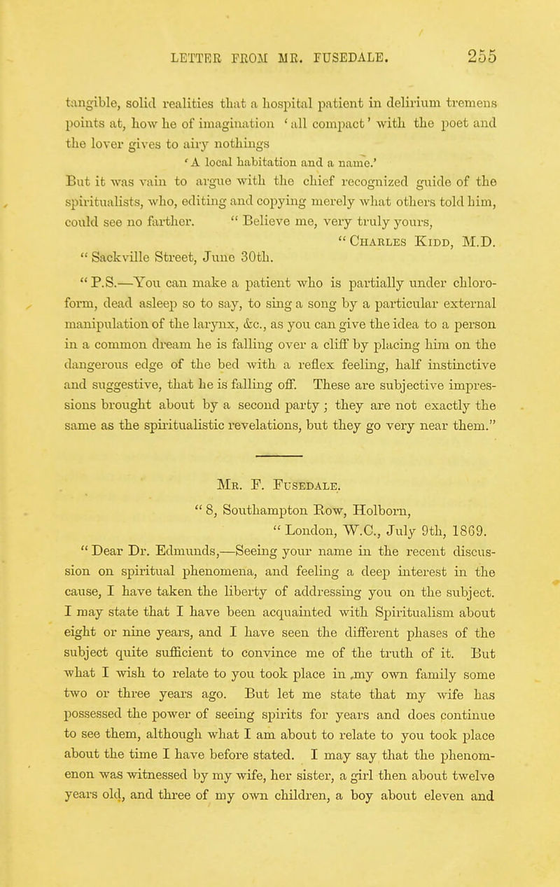 tangible, solid realities that a hospital patient in delirium tremens points at, how he of imagination ' all compact' with the poet and the lover gives to aiiy nothings ' A local habitation and a name.' But it was vain to argue with the chief recognized guide of the spiritualists, who, editing and copying merely what others told him, could see no farther.  Believe me, very truly yours, Charles Kidd, M.D.  Sackville Street, Juno 30th.  P.S.—You can make a patient who is partially under chloro- form, dead asleep so to say, to sing a song by a particular external manipulation of the larynx, &c., as you can give the idea to a person in a common dream he is falling over a cliff by placing him on the dangerous edge of the bed with a reflex feeling, half instinctive and suggestive, that he is falling off. These are subjective impres- sions brought about by a second parby; they are not exactly the same as the spii'itualistic revelations, but they go very near them. Mr. F. Fused ale.  8, Southampton Row, Holbom,  London, W.C., July 9th, 1869.  Dear Dr. Edmunds,—Seeing your name in the recent discus- sion on spiritual phenomena, and feeling a deep interest in the cause, I have taken the libei-ty of addressing you on the subject. I may state that I have been acquainted with Spiritualism about eight or nine years, and I have seen the different phases of the subject quite sufiicient to convince me of the truth of it. But what I wish to relate to you took place in ,my own family some two or three years ago. But let me state that my wife has possessed the power of seeing spirits for years and does continue to see them, although what I am about to relate to you took place about the time I have before stated. I may say that the phenom- enon was witnessed by my wife, her sister, a girl then about twelve years old, and thi-ee of my own children, a boy about eleven and