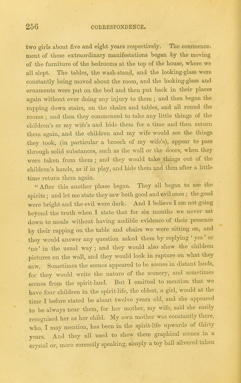 two givls about five and eight years respectively. The commence- ment of these extraordinary manifestations began by the moving of the furniture of the bedrooms at the top of the house, where we all slept. The tables, the wash-stand, and the looking-gkss were constantly being moved about the room, and the looking-glass and ornaments were put on the bed and then put back in their places again without ever doing any injury to them ; and then began the rapping down stairs, on the chaii-s and tables, and all round the rooms ; and then they commenced to take any little things of the children's or my wife's and hide them for a time and then retui-n them again, and the children and my wife would see the things they took, (in particular a brooch of my wife's), appear to pass throua-h solid substances, such as the wall or the doors, when they were taken from them; and they would take things out of the children's hands, as if in play, and hide them and then after a little time return them again.  After this another phase began. They all began to see the spirits; and let me state they saw both good and evil ones ; the good were bright and the evil were dark. And I believe I am not going beyond the truth when I state that for six months we never sat down to meals without having audible evidence of their presence by their rapping on the table and chairs we were sitting on, and they wo\ild answer any question asked them by replying ' yes ' or 'no' in the usual way; and they would also shew the childi-en pictiu-es on the wall, and they would look in rapture on what they saw. Sometimes the scenes appeared to be scenes in distant lands, for they would wi-ite the nature of the scenery, and sometimes scenes from the spiiit-land. But I omitted to mention that we have four chHdren in the spirit-life, the eldest, a girl, would at the time I before stated be about twelve years old, and she appeared to be always near them, for her mother, my -^vife, said she easily recognised her as her child. My own mother was constantly there, who°I may mention, has been in the spirit-life upwards of thirty years. And they all used to shew them graphical scenes in a crystal or, more correctly speaking, simply a toy ball silvered taken
