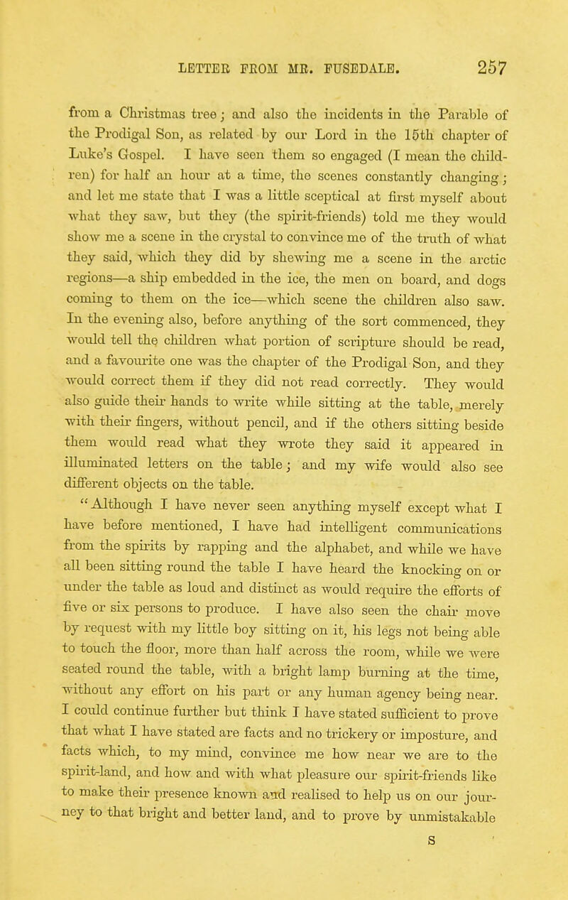 from a Christmas tree; and also tlie incidents in the Parable of the Prodigal Son, as related by our Lord in the 10th chapter of Liike's Gospel. I have seen them so engaged (I mean the child- ren) for half an hour at a time, the scenes constantly changing; and let me state that I was a little sceptical at first myself about what they saw, but they (the spirit-friends) told me they would show me a scene in the crystal to convince me of the truth of what they said, Avhich they did by shewing me a scene in the arctic regions—a ship embedded in the ice, the men on board, and dogs coming to them on the ice—which scene the children also saw. In the evening also, before anything of the sort commenced, they wotdd tell the childi-en what portion of scripture should be read, and a favourite one was the chapter of the Prodigal Son, and they Avould correct them if they did not read correctly. They would also guide their hands to write while sitting at the table, .merely with their fingers, without pencil, and if the others sitting beside them would read what they wrote they said it appeared in illuminated letters on the table; and my wife would also see different objects on the table.  Although I have never seen anything myself except what I have before mentioned, I have had intelligent communications from the spirits by rappiug and the alphabet, and while we have all been sittiag round the table I have heard the knocking on or under the table as loud and distinct as would require the efforts of five or six persons to produce. I have also seen the chaii- move by request with my little boy sitting on it, his legs not beiag able to touch the floor, more than half across the room, while we were seated round the table, with a bright lamp burning at the time, without any effort on his part or any human agency being near. I could continue further but think I have stated sufficient to prove that what I have stated are facts and no trickery or imposture, and facts which, to my mind, convince me how near we are to the spirit-land, and how and with what pleasure our spirit-friends like to make their presence known atcd realised to help us on our jour- ney to that bright and better land, and to prove by umnistakable S