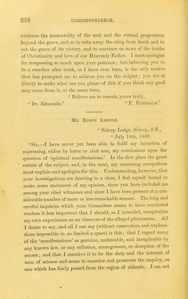 evidence tlie immortality of tlie soul and tlie eternal progi-ession beyond the grave, and so to take away tlie sting from death and to rob the grave of its victory, and to convince us more of the truths of Christianity and love of oiu- Heavenly Father. I must apologise for trespassing so much upon your patience ; but believing you to be a searcher after truth, as I have ever been, is the only motive that has prompted me to address you on the subject; you are at liberty to make what use you please of this if you think any good may come from it, at the same time,  Believe me to remain yours tmly,  Dr. Edmimds.  F. Fusedale. Mr. Edwin Arnold.  Sidcup Lodge, Sidcup, S.E., • July 10th, 1869. Sir,—have never yet been able to fulfil my intention of expressiug, either by letter or vivd voce, my conclusions upon the question of 'spiritual manifestations.' In the first place the gi-eat ' extent of the subject, and, iu the next, my unceasing occupations must explain and apologise for this. Understanding, however, that your investigations are drawing to a close, I feel myself bound to make some statement of my opiuion, since you have included me among yovo- cited witnesses and siuce I have been present at a con- siderable number of more or less remarkable seances. The long and careful inquiries which your Committee seems to have conducted renders it less important that I should, as I iutended, recapitulate my own experiences as an observer of the alleged phenomena. All I desii-e to say, and all I can say (without reservation and explana- tions impossible in so limited a space) is this : that I regard many of the 'manifestations' as genniue, xmdeniable, and inexplicable by any known law, or any collusion, arrangement, or deception of the senses; and that I conceive it to be the duty and the interest of men of science and sense to examine and prosecute the iuquiiy, as one wHch has faiidy passed from the region of ridicule. I am not