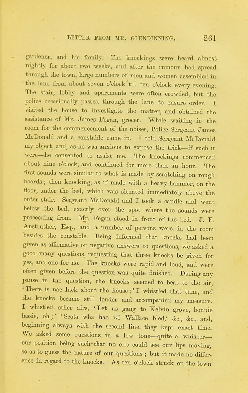 gardener, and his family. The knockinga -were heard almost nightly for about two weeks, and after the rumour had spread through the town, large numbers of men and women assembled in the lane from about seven o'clock till ten o'clock every evening. The stair, lobby and apartments were often crowded, but the police occasionally passed through the lane to ensure order. I visited the house to investigate the matter, and obtained tho assistance of Mr. James Fegan, grocer. While waiting in the room for the commencement of the noises, Police Sergeant James McDonald and a constable came in. I told Sergeant McDonald my object, and, as he was anxious to expose the trick—if such it were—he consented to assist me. The knockings commenced about nine o'clock, and continued for more than an hour. The fii-st sounds were similar to what is made by scratching on rough boards; then knocking, as if made with a heavy hammer, on the floor, under the bed, which was situated immediately above the outer stair. Sergeant McDonald and I took a candle and went below the bed, exactly over the spot where the sounds were proceeding from. Mr. Fegan stood in front of the bed. J. F. Anstrather, Esq., and a number of persons were in the room besides the constable. Being informed that knocks had been given as affirmative or negative answers to questions, we asked a good many questions, requesting that three knocks be given for yes, and one for no. The knocks were rapid and loud, and were often given before the question was quite finished. During any pause in the question, the knocks seemed to beat to the air, ' There is nae luck about the house;' I whistled that tune, and the knocks became still louder and accompanied my measure. I wHstled other airs, 'Let us gang to Kelvin grove, bonnie lassie, oh;' 'Scots wha hae wi Wallace bled,' &c., &c., and, beginning always with the second line, they kept exact time. We asked some questions in a low tone—quite a whisper oui' position being such* that no 01x3 could see our lips moving, so as to guess the nature of our questions; but it made no differ- ence in regard to the knocks, M ten o'clock struck on the town