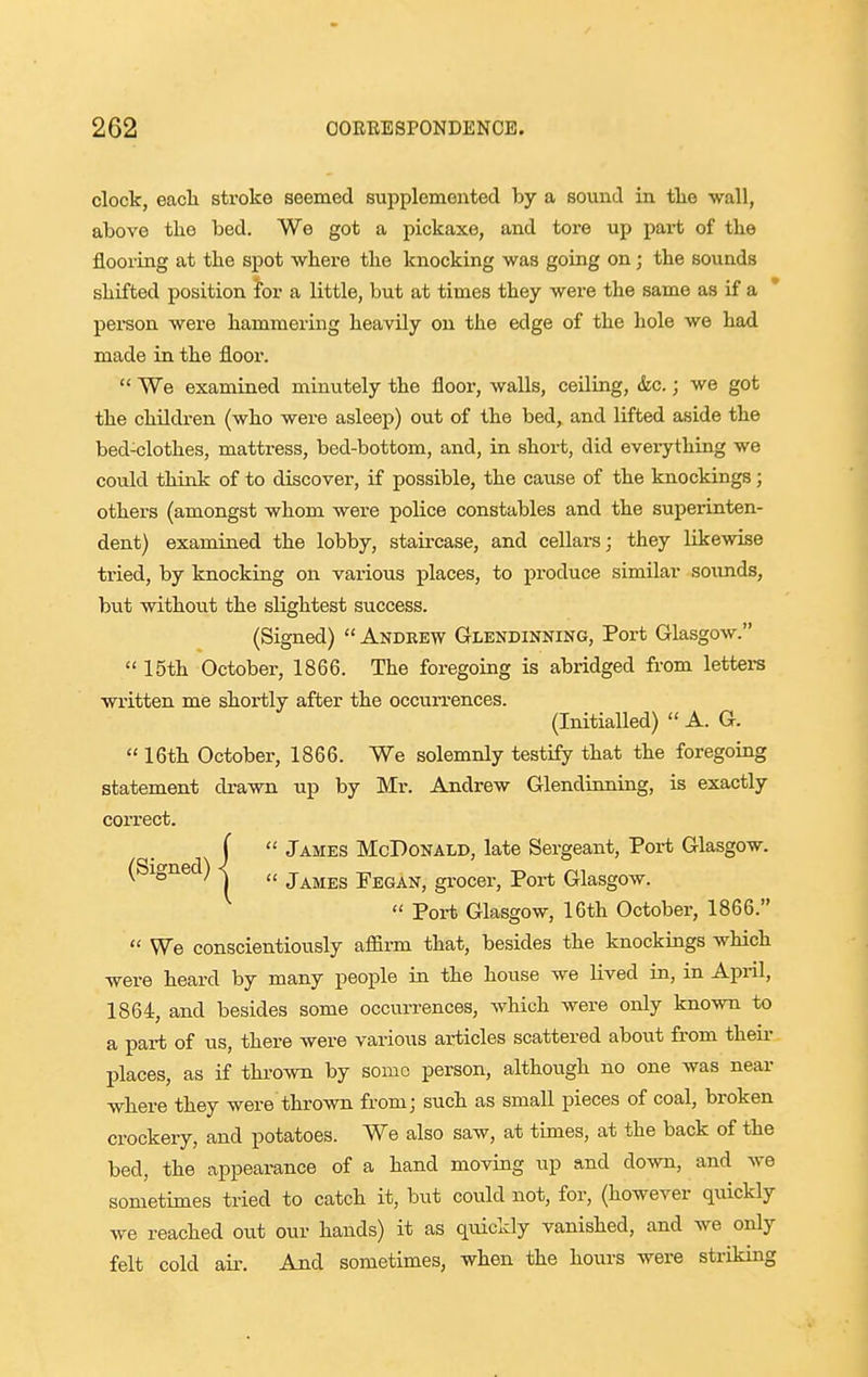 clock, eacli stroke seemed supplemented by a sound in tlie wall, above the bed. We got a pickaxe, and tore up pai-t of tlie flooring at the spot where the knocking was going on; the sounds shifted position for a little, but at times they were the same as if a * person were hammering heavily on the edge of the hole we had made in the floor.  We examined minutely the floor, walls, ceiling, &c.; we got the children (who were asleep) out of the bed, and lifted aside the bed-clothes, mattress, bed-bottom, and, in short, did everything we could think of to discover, if possible, the cause of the knockings; others (amongst whom were police constables and the superinten- dent) examiaed the lobby, staircase, and cellars; they likewise tried, by knocking on various places, to produce similar soimds, but without the slightest success. (Signed)  Andrew Glendinning, Port Glasgow.  15th October, 1866. The foregoing is abridged from letters written me shortly after the occurrences. (Initialled)  A. G.  16th October, 1866. We solemnly testify that the foregoing statement drawn up by Mr. Andrew Glendinning, is exactly correct. I  James McDonald, late Sergeant, Port Glasgow. (Signed) -j James Pegan, grocer, Port Glasgow.  Port Glasgow, 16th October, 1866.  We conscientiously affirm that, besides the knockings which were heard by many people in the house we lived in, in April, 1864, and besides some occurrences, which were only known to a part of us, there were various articles scattered about from theii- places, as if thrown by some person, although no one was near where they were thrown fromj such as small pieces of coal, broken crockery, and potatoes. We also saw, at times, at the back of the bed, the appearance of a hand moving up and down, and we sometimes tried to catch it, but could not, for, (however quickly we reached out our hands) it as quickly vanished, and we only felt cold air. And sometimes, when the hours were striking