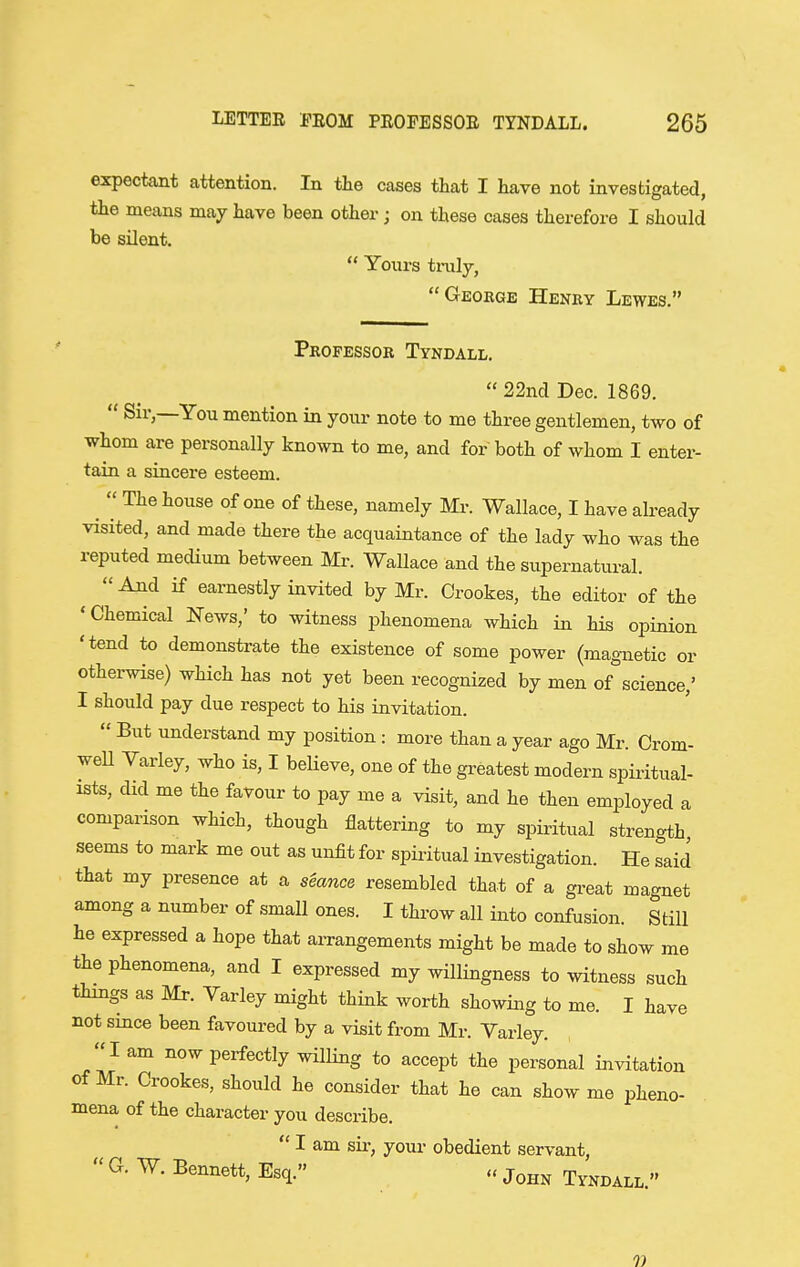 expectant attention. In the cases that I have not investigated, the means may have been other; on these cases therefore I should be silent.  Yours traly, Geokge Henry Lewes. Professor Tyndall,  22nd Dec. 1869.  Sir,—You mention in your note to me three gentlemen, two of whom are personally known to me, and for both of whom I enter- tain a sincere esteem. ^  The house of one of these, namely Mr. Wallace, I have already visited, and made there the acquaintance of the lady who was the reputed medium between Mr. Wallace and the supernatural.  And if earnestly invited by Mr. Crookes, the editor of the 'Chemical l^ews,' to witness phenomena which in his opinion 'tend to demonstrate the existence of some power (magnetic or otherwise) which has not yet been recognized by men of science,' I should pay due respect to his invitation.  But understand my position: more than a year ago Mr. Crom- well Varley, who is, I believe, one of the greatest modern spiritual- ists, did me the favour to pay me a visit, and he then employed a comparison which, though flattering to my spiritual strength seems to mark me out as unfit for spiritual investigation. He said that my presence at a seance resembled that of a great magnet among a number of small ones. I throw all into confusion. Still he expressed a hope that arrangements might be made to show me the phenomena, and I expressed my willingness to witness such things as Mr. Varley might think worth showing to me. I have not smce been favoured by a visit from Mr. Varley. lam now perfectly willing to accept the personal invitation of Mr. Crookes, should he consider that he can show me pheno- mena of the character you describe.  I am sii-, yom- obedient servant,  Esq. » John Tyndall. 7)