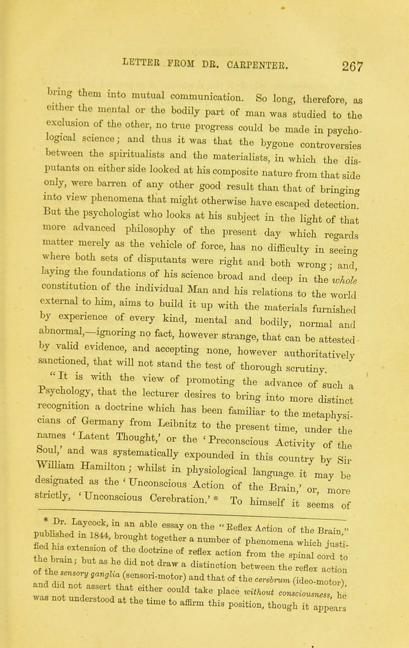 bring them into mutual communication. So long, therefore as either the mental or the bodily part of man was studied to the exclusion of the other, no true progress could be made in psycho- logical science; and thus it was that the bygone controversies between the spii-itualists and the materialists, in which the dis- putants on either side looked at his composite nature from that side only, were barren of any other good result than that of bringing into view phenomena that might othei-wise have escaped detection But the psychologist who looks at his subject in the light of that more advanced philosophy of the present day which re<.ards matter merely as the vehicle of force, has no difficulty in seeing where both sets of disputants were right and both wx-ong • and laymg the foundations of his science broad and deep in the ^ohole constitution of the individual Man and his relations to the world external to him, aims to build it up with the materials furnished by experience of every kind, mental and bodily, normal and abnoz-mal,-ignoring no fact, however strange, that can be attested- by valid evidence, and accepting none, however authoritativelv sanctioned, that wiU not stand the test of thorough scrutiny It IS with the view of promoting the advance of such a Psychology, that the lecturer desires to bring into more distinct recognition a doctrine which has been familiar to the metaphysi- cians of Germany from Leibnitz to the present time, under Le names 'Latent Thought,' or the ' Preconscious Activity of the ^u^, and was systematically expounded ia this country by Sir William Hamilton; whilst in physiological language, it may be designated as the 'Unconscious Action of the Brain,' or more strictly, 'Unconscious Cerebration.'=^ To himself it seems of * Dr. Laycock, in an able essay on the Eeflex Action^^^^^^. pubWd .n 1844, brought together a number of phenonxena wMcb justi fied bis extension of the doctrine of reflex action from the spinal co d to he brain, but as be did not di-aw a distinction between the reflerael: of be .ensorv ,anc,Ua (sensori-motor) and that of the cerelr^m and did not assert that either could take place ^UKout coJaol' . be was not understood at the time to affii-m this position, though ^ ^Z^,