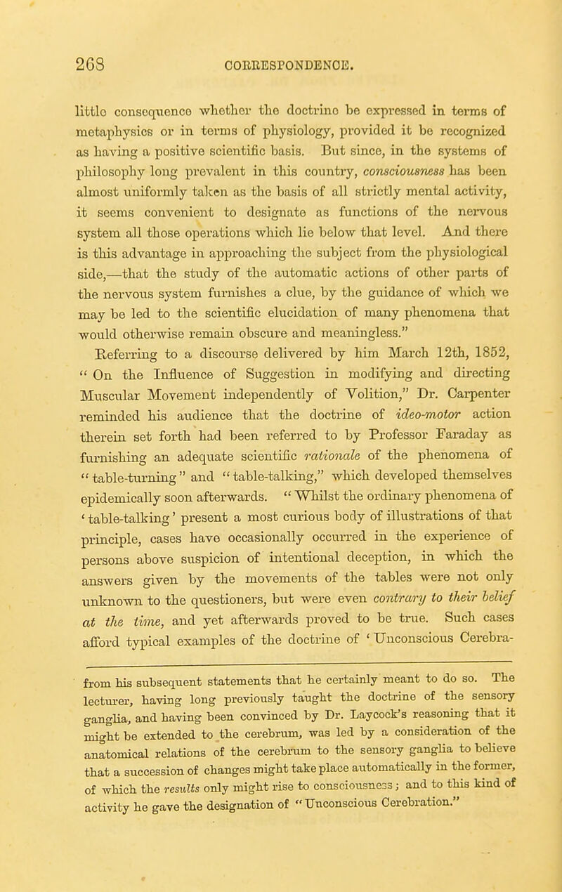 2G8 COERESPONDENOE. littlo conseq-vienco wlietlicr tlie doctrine be expressed in teraiB of metaphysics or in terms of physiology, provided it be recognized as having a positive scientific basis. But since, in the systems of philosophy loiig prevalent in this country, consciousness has been almost uniformly talcen as the basis of all strictly mental activity, it seems convenient to designate as functions of the nervous system all those operations which lie below that level. And there is this advantage in approaching the subject from the physiological side,—that the study of the automatic actions of other parts of the nervous system furnishes a clue, by the guidance of which we may be led to the scientific elucidation of many phenomena that would otherwise remain obscure and meaningless. Referring to a discourse delivered by him March 12th, 1852,  On the Influence of Suggestion in modifying and directing Mtiscular Movement independently of Volition, Dr. Carpenter reminded his audience that the doctrine of ideo-motor action therein set forth had been referred to by Professor Faraday as furnishing an adequate scientific rationale of the phenomena of  table-turning  and  table-talking, which developed themselves epidemically soon afterwards.  Whilst the ordinary phenomena of ' table-talking' present a most curious body of illustrations of that principle, cases have occasionally occurred in the experience of persons above suspicion of intentional deception, in which the answers given by the movements of the tables were not only unknown to the questioners, but were even contrary to their belief at the time, and yet afterwards proved to be true. Such cases afford typical examples of the doctrine of ' Unconscious Oerebra- from his subsequent statements that lie certainly meant to do so. The leetm-er, having long previously taught the doctrine of the sensory ganglia, and having been convinced by Dr. Laycock's reasoning that it might be extended to the cerebrum, was led by a consideration of the anatomical relations of the cerebrum to the sensory gangUa to beHeve that a succession of changes might take place automaticaUy in the former, of which the results only might rise to consciousness; and to this kind of activity he gave the designation of Unconscious Cerebration.
