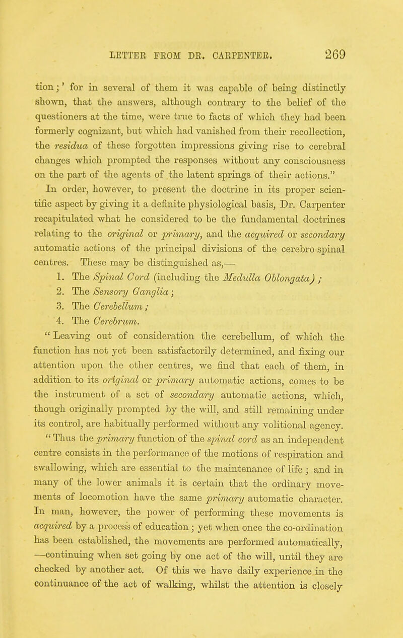 tion;' for in several of tliem it was capable of being distinctly slioNvn, that tlie answers, although contrary to the belief of the questioners at the time, were true to facts of which they had been formerly cognizant, but which had vanished from their recollection, the residua of these forgotten impressions giving rise to cerebral changes which prompted the responses without any consciousness on the part of the agents of the latent springs of their actions. In order, however, to present the doctrine in its proper scien- tific aspect by giving it a definite physiological basis. Dr. Carpenter recapitulated what he considered to be the fundamental doctrines relating to the (yriginal or pt^imary, and the acquired or secondary automatic actions of the principal divisions of the cerebro-spinal centres. These may be distinguished as,— 1. The Spinal Cord (including the Medidla Oblongata) ; 2. The Sensory Ganglia; 3. The Cereiellum; 4. The Cerebrum. Leaving out of consideration the cerebellum, of which the function has not yet been satisfactorily determined, and fixing our attention upon the other centres, we find that each of them, in addition to its original or primary automatic actions, comes to be the instrument of a set of secondary automatic actions, which, though originally prompted by the will, and still remaining imder its control, are habitually performed without any volitional agency.  Thus the primary function of the spinal cord as an independent centre consists in the performance of the motions of respiration and swallo%ving, which are essential to the maintenance of life ; and in many of the lower animals it is certain that the ordinary move- ments of locomotion have the same primary automatic character. In man, however, the power of performing these movements is acquired by a process of education; yet when once the co-ordination has been established, the movements are performed automatically, —continuing when set going by one act of the will, until they are checked by another act. Of this we have daily experience in the continuance of the act of walking, whilst the attention is closely