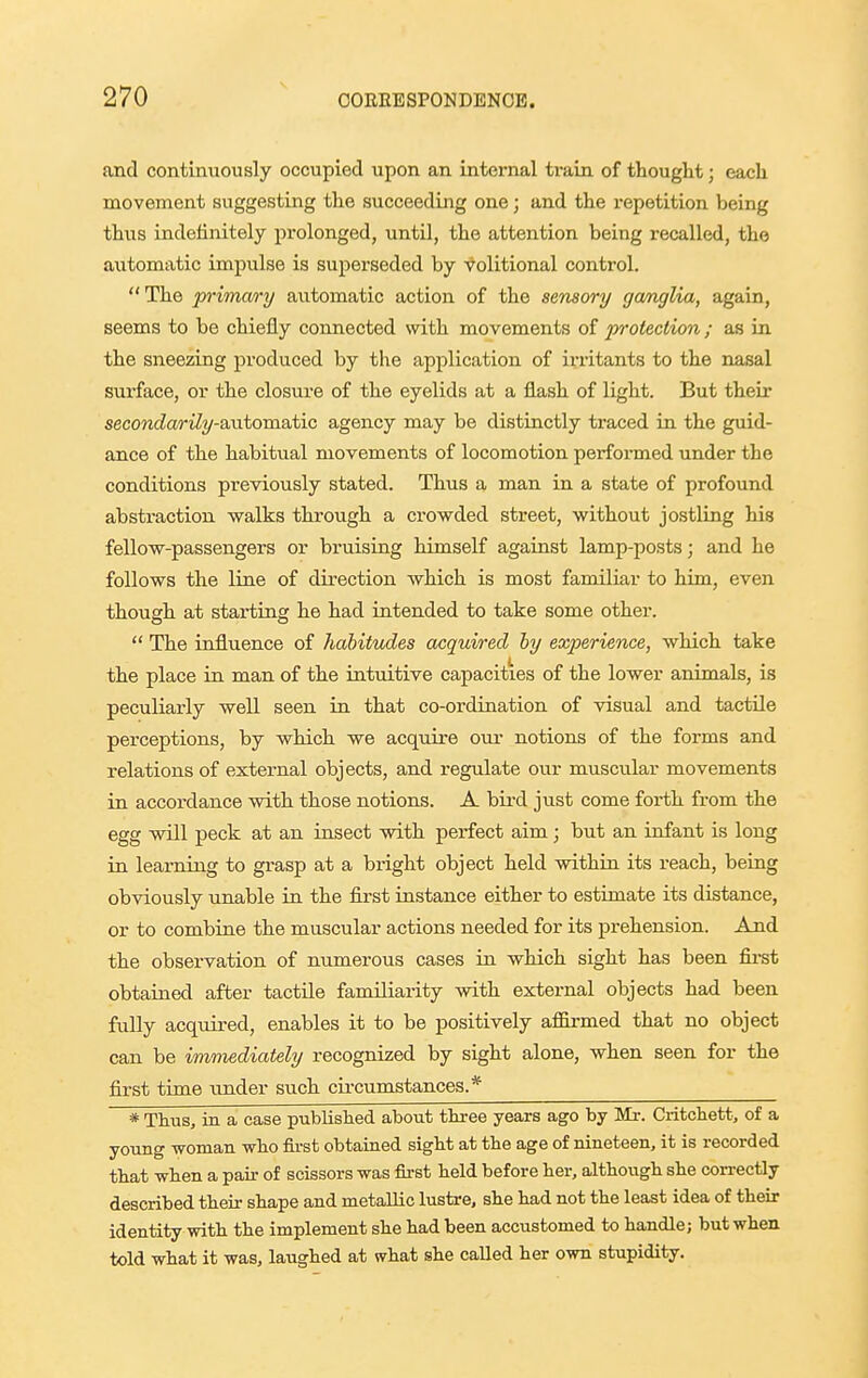 and continuously occupied upon an internal train of thought; each movement suggesting the succeeding one; and the repetition being thus indeiinitely prolonged, until, the attention being recalled, the automatic impulse is superseded by volitional control. The p'imm'y automatic action of the sensory ganglia, again, seems to be chiefly connected with movements of protection ; as in the sneezing produced by the application of irritants to the nasal surface, or the closure of the eyelids at a flash of light. But their secondarily-axitomatic agency may be distinctly traced in the guid- ance of the habitual movements of locomotion performed under the conditions previously stated. Thus a man in a state of profound absti'action walks through a crowded street, without jostling his fellow-passengers or bruising himself against lamp-posts; and he follows the line of direction which is most familiar to him, even though at starting he had intended to take some other.  The influence of habitudes acquired hy experience, which take the place in man of the intuitive capacities of the lower animals, is peculiarly well seen in that co-ordination of visual and tactile perceptions, by which we acquire om- notions of the forms and relations of external objects, and regxilate our muscular movements in accordance with those notions. A bird just come forth from the egg will peck at an insect with perfect aim; but an infant is long in learning to grasp at a bright object held within its reach, being obviously unable in the first instance either to estimate its distance, or to combine the muscular actions needed for its prehension. And the observation of numerous cases in which sight has been fii-st obtained after tactile familiarity with external objects had been fully acqtiired, enables it to be positively afiirmed that no object can be immediately recognized by sight alone, when seen for the first time under such cu-cumstances.* * Thus, in a case published about three years ag^o by Mr. Critchett, of a young woman who first obtained sight at the age of nineteen, it is recorded that when a pair of scissors was first held before her, although she con-ectly described their shape and metallic lustre, she had not the least idea of their identity with the implement she had been accustomed to handle; but when told what it was, laughed at what she called her own stupidity.