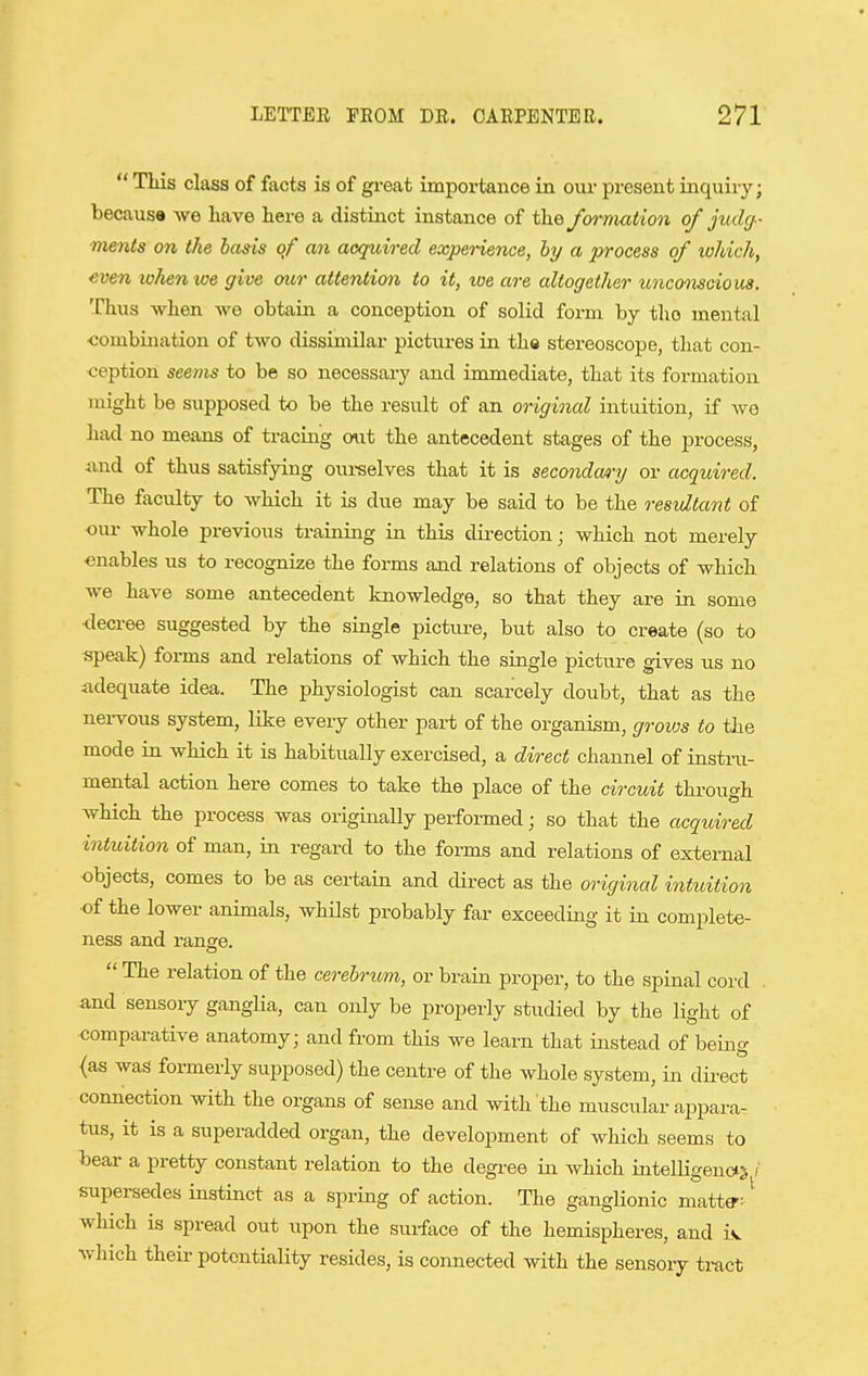 This class of facts is of great importance in our present iiiquiry; becausa we liave here a distinct instance of the formation of judy- ments on the basis of an acquired experience, by a process of which, even lohenwe give our attention to it, we are altogether unco^iscious. Thus when we obtain a conception of solid form by tho mental combination of two dissimilar pictures in ths stereoscope, that con- ception seems to be so necessary and immediate, that its formation might be supposed to be the result of an original intuition, if avo had no means of tracing out the antecedent stages of the process, and of thus satisfying oui-selves that it is secondary or acquired. The faculty to which it is due may be said to be the resultant of our whole previous training in this dii-ection; which not merely enables us to recognize the forms and relations of objects of which we have some antecedent knowledge, so that they are in some decree suggested by the single picture, but also to create (so to speak) forms and relations of which the single picture gives us no adequate idea. The physiologist can scarcely doubt, that as the nervous system, like every other part of the organism, groujs to the mode in which it is habitually exercised, a direct channel of instru- mental action here comes to take the place of the circuit thi-ough which the process was originally performed; so that the acquired intuition of man, in regard to the forms and relations of external objects, comes to be as certain and direct as the original intuition of the lower animals, whilst probably far exceeding it in complete- ness and range.  The relation of the cerebrum, or brain proper, to the spinal cord . and sensory ganglia, can only be properly studied by the light of comparative anatomy; and from this we learn that instead of being (as was formerly supposed) the centre of the whole system, in dii-ect connection with the organs of sense and with the muscular appara- tus, it is a superadded organ, the development of which seems to bear a pretty constant relation to the degree in which intelligenci> / supersedes instinct as a spring of action. The ganglionic matta-: ' which is spread out upon the surface of the hemispheres, and iv which theii- potentiality resides, is connected with the sensory ti-act