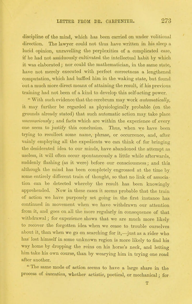 discipline of the mind, wMcli has been carried on under volitional direction. The lawyer could not thus have Avz-itten in his sleep a lucid opinion, uni-jivelling the perplexities of a complicated case, if he had not assiduously cultivated the intellectual habit by which it was elabonxted; nor could the mathematician, in the same state, have not merely executed with perfect coz'rectness a lengthened computation, which had baffled him in the waking state, but found out a much more direct means of attaining the result, if his previous ti-aining had not been of a kind to develop this self-acting power. With such evidence that the cerebrum may work automatically, it may fm-ther be regarded as physiologically probable (on the gi'ounds ali-eady stated) that such automatic action may take place unconsciously; and facts which are within the experience of every one seem to justify this conclusion. Thus, when we have been ti-ying to recollect some name, phrase, or occiuTence, and, after vainly employing all the expedients we can think of for bringiag the desiderated idea to our minds, have abandoned the attempt as useless, it will often occur spontaneously a little while aftei-wards, suddenly flashing (as it were) before our consciousness; and this although the mind has been completely engrossed at the time by some entirely different train of thought, so that no link of associa- tion can be detected whereby the result has been knowingly apprehended. Now in these cases it seems probable that the train of action we have purposely set going in the first instance has continued in movement when we have withdrawn our attention from it, and goes on all the more regularly in consequence of that withcbawal; for experience shows that we are much more likely to recover the forgotten idea when we cease to trouble ourselves about it, than when we go on searching for it,—just as a rider who has lost himself in some unknown region is more Hkely to find his way home by dropping the reins on his horse's neck, and letting him take his own course, than by wearying him. in trying one road after another.  The same mode of action seems to have a large share in the process of invention, whether ax-tistic, poetical, or mechanical j for T