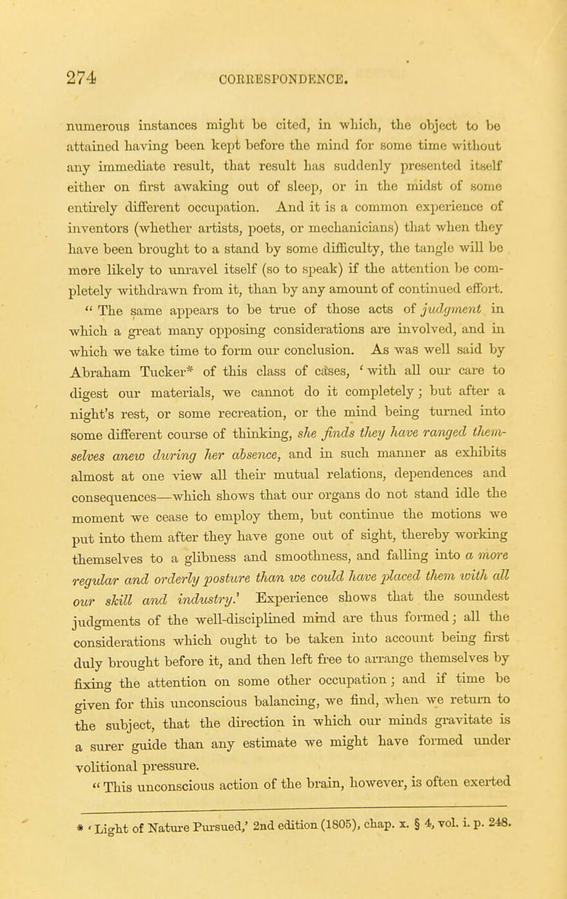 nixmeroiis instances might be cited, in wliich, tlie object to bo attained having been kejit before the mind for some time without any immediate result, that result has suddenly presented itself either on first aAvaking out of sleep, or in the midst of some entirely different occupatioii. And it is a common experience of inventors (whether artists, poets, or mechanicians) that when they have been brought to a stand by some difficulty, the tangle will bo mtsre likely to uni-avel itself (so to speak) if the attentioii be com- pletely withdrawn from it, than by any amount of continued effort.  The same api^ears to be true of those acts of jvdffment in which a great many opposing considerations are involved, and in which we take time to form our conclusion. As was well said by Abraham Tucker'^ of this class of cases, ' with all om- care to digest our materials, we cannot do it completely; but after a nigbt's rest, or some recreation, or the mind beiug turned into some different course of thinkiug, slie finds they have ranged theiiv- selves anew during lier absence, and in such manner as exhibits almost at one view all their mutual relations, dependences and consequences—wbich shows that our organs do not stand idle the moment we cease to employ them, but contbiue the motions we p\it into them after tbey have gone out of sight, thereby working tbemselves to a glibness and smoothness, and falling into a more regular and orderly posture thorn we could have placed them with all our skill and industry.' Experience shows that the soundest judgments of the well-disciplined mind are thus formed; all the considerations which ought to be taken iuto account beiag fii-st duly brought before it, and then left free to an-ange themselves by fijdng tbe attention on some otber occupation; and if time be given for this unconscious balancing, we find, when w;e return to the subject, that the direction in which our minds gravitate is a surer guide than any estimate we might have formed under volitional pressure.  This unconscious action of the brain, however, is often exei-ted * 'Light of Natm-e Pui-sued/ 2nd edition (1805), chap. x. § 4, vol. i. p. 248.