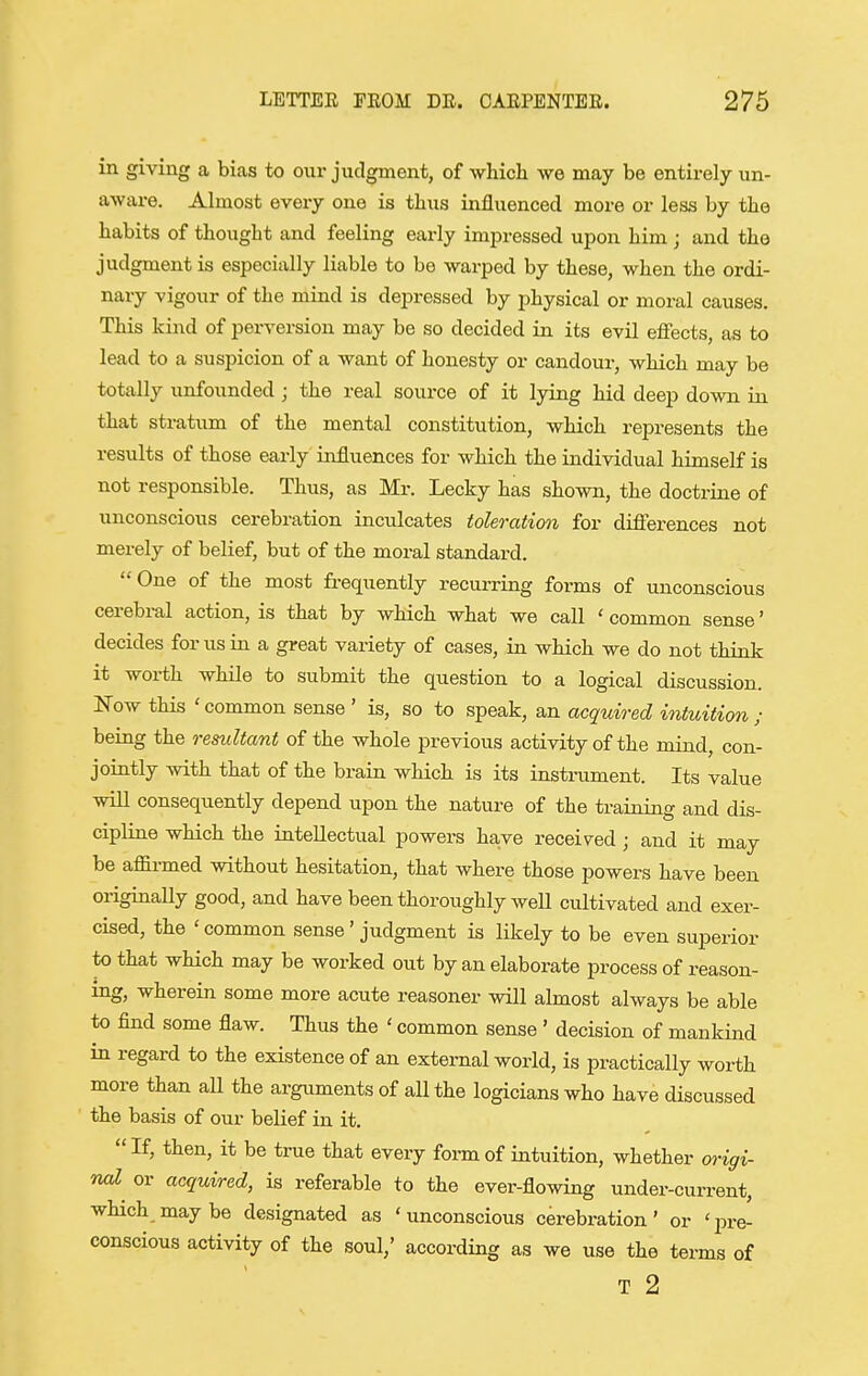 in giving a bias to our judgment, of wliich we may be entirely un- aware. Almost every one is thus influenced more or less by the habits of thought and feeling early impressed upon him; and the judgment is especially liable to be warped by these, when the ordi- nary vigour of the mind is depressed by physical or moral causes. This kind of perversion may be so decided in its evil eflects, as to lead to a suspicion of a want of honesty or candour, which may be totally unfounded ; the real soui-ce of it lying hid deep down in that stratum of the mental constitution, which represents the results of those early influences for which the individual himself is not responsible. Thus, as Mr. Lecky has shown, the doctrine of unconscious cerebration inculcates toleration for difierences not merely of belief, but of the moral standard.  One of the most fi-equently recurring forms of unconscious cerebral action, is that by which what we call ' common sense' decides for us in a great variety of cases, in which we do not think it worth while to submit the question to a logical discussion. Now this ' common sense ' is, so to speak, an acquired intuition ; being the resultant of the whole previous activity of the mind, con- jointly with that of the brain which is its insti-ument. Its value will consequently depend upon the nature of the training and dis- cipline which the intellectual powers have received; and it may be affirmed without hesitation, that where those powers have been originally good, and have been thoroughly well cultivated and exer- cised, the ' common sense' judgment is likely to be even superior to that which may be worked out by an elaborate process of reason- ing, wherein some more acute reasoner will almost always be able to find some flaw. Thus the ' common sense ' decision of mankind in regard to the existence of an external world, is practically worth more than all the arguments of all the logicians who have discussed the basis of our belief in it.  If, then, it be true that every foi-rn of intuition, whether origi- nal or acquired, is referable to the ever-flowing under-current, which maybe designated as 'unconscious cerebration' or 'i^re- conscious activity of the soul/ according as we use the terms of T 2