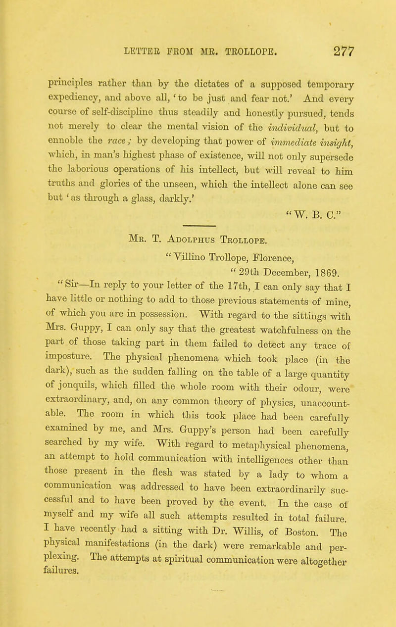 principles rather than by the dictates of a supposed temporary expediency, and above all, 'to be just and fear not.' And every course of self-discipline thus steadily and honestly pursued, tends not merely to clear the mental vision of the individual, but to ennoble the race ; by developing that power of immediate insight, which, in man's highest jihase of existence, will not only supersede the laborious operations of his intellect, but will reveal to him truths and glories of the unseen, which the intellect alone can see but ' as through a glass, darkly.' W, B. C. Mr. T. Adolphus Tkollope.  Villino Trollope, Florence,  29th December, 1869.  Sir—In reply to your letter of the 17th, I can only say that I have little or nothing to add to those previous statements of mine, of which you are in possession. With regard to the sittings with Mrs. Guppy, I can only say that the gi-eatest watchfulness on the part of those taking part in them failed to detect any trace of imposture. The physical phenomena which took place (in the dark), such as the sudden falling on the table of a large quantity of jonquils, which filled the whole room with theii- odour, were extraordinaiy, and, on any common theory of physics, unaccount- able. The room in which this took place had been carefully examined by me, and Mrs. Guppy's person had been carefully searched by my wife. With regard to metaphysical phenomena, an attempt to hold communication with intelligences other than those present in the flesh was stated by a lady to whom a communication was addressed to have been extraordinarily suc- cessful and to have been proved by the event. In the case of myself and my wife aU such attempts resulted in total failure. I have recently had a sitting with Dr. Willis, of Boston. The physical manifestations (in the dark) were remarkable and per- plexmg. The attempts at spiritual communication were altogether failures.
