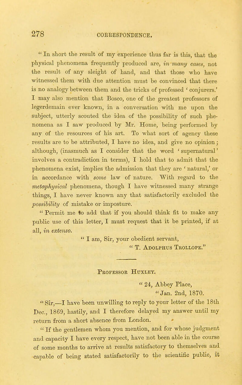  In short the result of my experience thus far is this, that the physical phenomena frequently produced are, in mcmy cases, not the result of any sleight of hand, and that those who have witnessed them with due attention must be convinced that there is no analogy between them and the tricks of professed ' conjurere.' I may also mention that Bosco, one of the greatest professors of legerdemain ever known, in a conversation with me upon the subject, utterly scouted the idea of the possibility of such phe- nomena as I saw produced by Mr. Home, being perfoi-med by any of the resources of his art. To what sort of agency these results are to be attributed, I have no idea, and give no opinion; although, (inasmuch as I consider that the word ' supematm-al' involves a contradiction in terms), I hold that to admit that the phenomena exist, implies the admission that they are ' natural,' or in accordance with sonie law of nature. With regard to the metaphysical phenomena, though I have witnessed many sti-ange things, I have never known any that satisfactorily excluded the 2)ossibility of mistake or imposture.  Permit me to add that if you should think fit to make any public use of this letter, I must request that it be piinted, if at all, in extenso.  I am, Sir, your obedient servant,  T. Adolphus Tkollope. Pbofessor Huxley.  24, Abbey Place, Jan. 2nd, 1870. »■« Sir^—I have been unwilling to reply to your letter of the 18th Dec, 1869, hastily, and I therefore delayed my answer until my return fi-om a short absence from London. ♦  If the gentlemen whom you mention, and for whose judgment and capacity I have every respect, have not been able in the course of some months to arrive at results satisfactory to themselves and capable of being stated satisfactorily to the scientific public, it