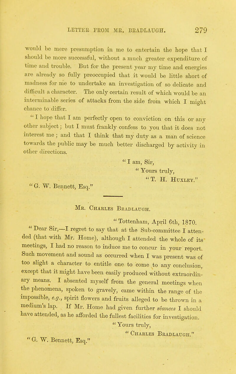 would be mere presumption in me to entertain the hope that I should be more successful, without a much greater expenditure of time and trouble. But for the present year my time and energies are already so fully preoccupied that it would be little short of madness for me to undertake an investigation of so delicate and difficult a character. The only certain result of which Avould be an interminable series of attacks from the side from which I mi<^ht chance to differ.  I hope that I am perfectly open to conviction on this or any other subject; but I must frankly confess to you that it does not interest me ; and that I think that my duty as a man of science towards the pubKc may be much better discharged by activity in other directions.  I am, Sir,  Yours tnily, T. H. Huxley.  G. W. Bennett, Esq. Me. Charles Brablaugh.  Tottenham, April 6th, 1870.  Dear Sii-,—I regret to say that at the Sub-committee I atten- ded (that with Mr. Home), although I attended the whole of its meetings, I had no reason to induce me to concur in youi- report. Such movement and sound as occurred when I was present was of too sHght a character to entitle one to come to any conclusion, except that it might have been easily produced without extraordin- aiy means. I absented myself from the general meetings when the phenomena, spoken to gravely, came witHn the range of the impossible, e.g., spii-it flowers and fruits alleged to be thrown in a medium's lap. If Mr. Home had given further stances I should have attended, as he afforded the fullest facilities for investigation.  Yoiu'S truly,  Charles Bradlaugh.  0. W. Bennett, Esq.