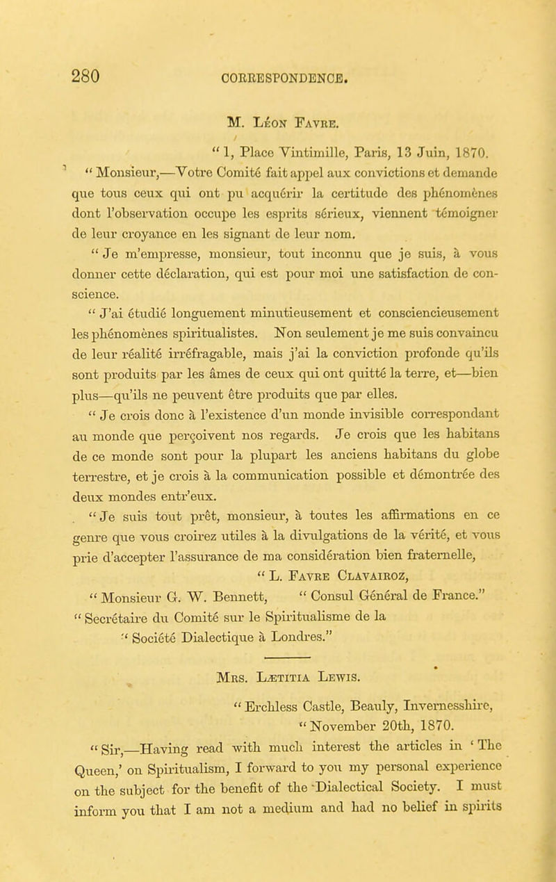 M. Leon Favre,  1, Place Viiitimille, Paris, 13 Juin, 1870.  Monsieur,—Votre Comite fait appel aux convictions et demande que tous ceux qui ont pu acquerir la certitude des phcnom^nes dont I'observation occupe les esprits serieux, viennent temoigner de leur croyance en les signant de leur nom.  Je m'empresse, monsieur, tout inconnu que je suis, a vous donner cette declaration, qui est pour moi une satisfaction de con- science.  J'ai etudie longuement minutieusement et consciencieusement les pHenomenes spiritualistes. Non seulement je me suis convaincu de leur reality irrefragable, mais j'ai la conviction profonde qu'ils sont produits par les ames de ceux qui ont quitte la terre, et—bien plus—qu'ils ne peuvent ^ti-e produits que par elles.  Je crois done ^ I'existence d'un monde invisible coii-espondant au monde que pergoivent nos regards. Je crois que les habitans de ce monde sont pour la plupart les anciens babitans du globe terrestre, et je crois a la communication possible et demontree des deux mondes entr'eux.  Je suis tout pret, monsieur, a toutes les affirmations en ce genre que vous croirez utUes a la divulgations de la verit6, et vous prie d'accepter I'assurance de ma consideration bien fratemelle,  L. Favre Clavairoz,  Monsieur G. W. Bennett,  Consul General de France.  Secretaire du Comite sur le Spiritualisme de la Societe Dialectique a Londres. Mrs. L^titia Lewis.  ErcHess Castle, Beauly, Invemessliire, November 20tli, 1870.  gir^ Having read with mucli interest the articles in ' The Queen,' on Spiritualism, I forward to you my personal experience on the subject for tbe benefit of tlie -Dialectical Society. I must inform you tbat I am not a medium and had no belief in spirits