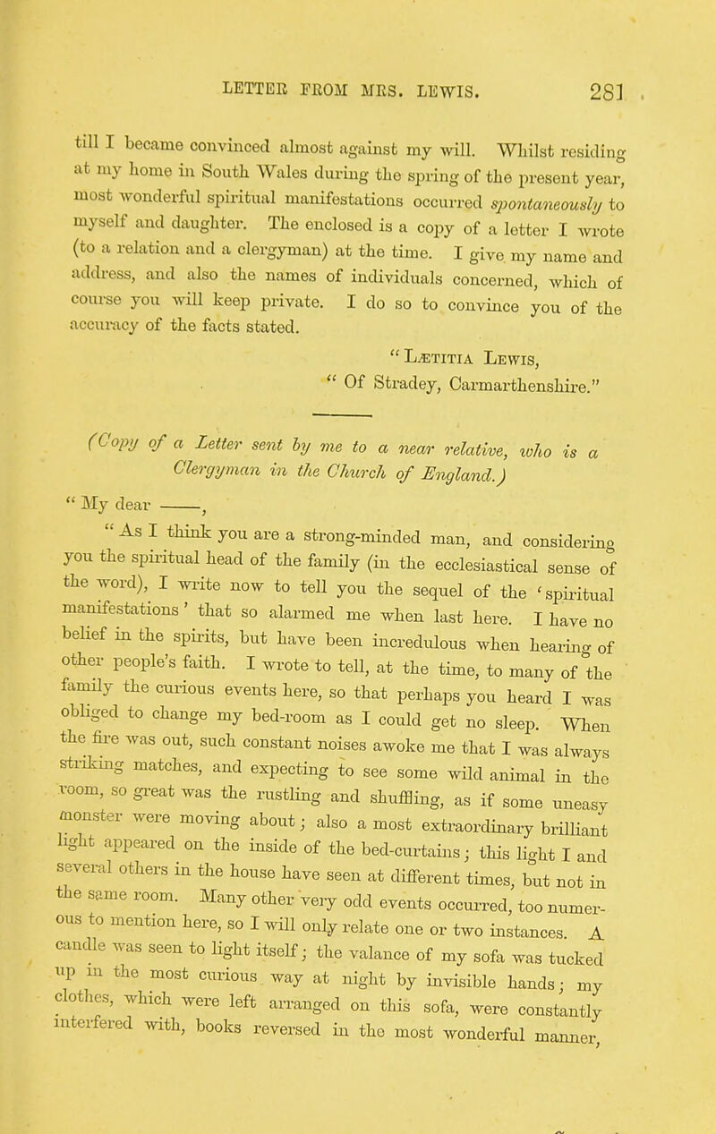 LETTEE FEOM MES. LEWIS. 28] till I became convinced almost against my will. Whilst residing at my home in South Wales during the spring of the present yeai° most Avonderful spiritual manifestations occurred spontaneously to myself and daughter. The enclosed is a cojjy of a letter I wrote (to a relation and a clergyman) at the time. I give my name and address, and also the names of individuals concerned, which of course you wHl keep private. I do so to convince you of the accui-acy of the facts stated. L^TiTiA Lewis,  Of Stradey, Carmarthenshii-e. (Copij of a Letter sent by me to a near relative, loho is a Clergyman in the Church of England.)  My dear ,  As I think you are a strong-minded man, and considering you the spii-itual head of the family (in the ecclesiastical sense of the word), I wi-ite now to tell you the sequel of the 'spii-itual manifestations' that so alarmed me when last here. I have no belief in the spirits, but have been incredulous when hearing of other people's faith. I wi^ote to tell, at the time, to many of the family the curious events here, so that perhaps you heard I was obliged to change my bed-room as I could get no sleep. When the fire was out, such constant noises awoke me that I was always strilcmg matches, and expecting to see some wild animal in the room, so gi-eat was the rustling and shuffling, as if some uneasy monster were moving about; also a most extraordinary briUiant light appeared on the inside of the bed-curtains; this light I and several others in the house have seen at different times, but not in the same room. Many other very odd events occurred, too numer- ous to mention here, so I will only relate one or two instances A candle was seen to light itself; the valance of my sofa was tucked lip m the most curious way at night by invisible hands; my clothes, which were left arranged on this sofa, were constantly interfered .vith, books reversed in the most wonderful manner