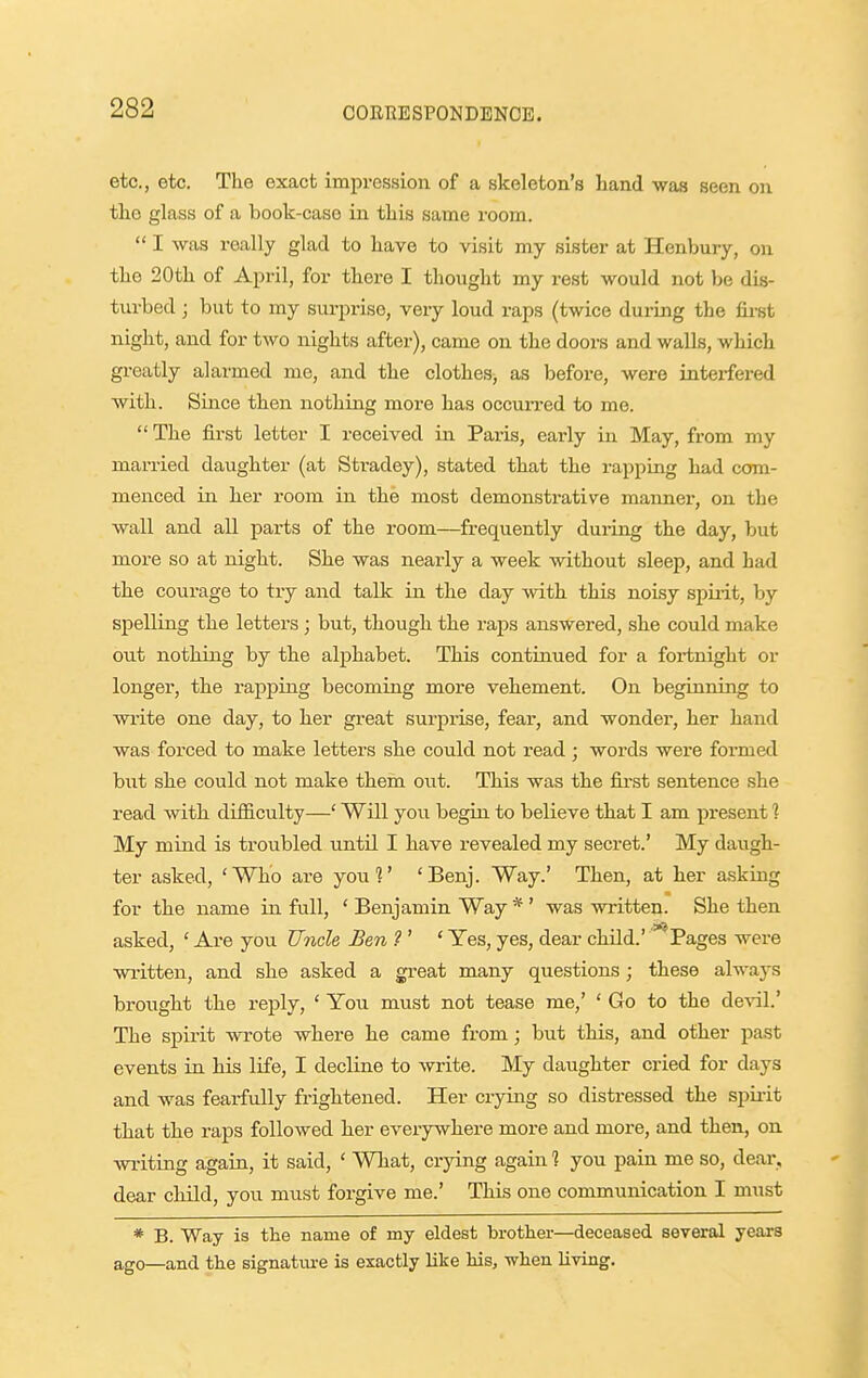 etc., etc. The exact impression of a skeleton's hand was seen on the glass of a book-case in this same room.  I was really glad to have to visit my sister at Henbury, on the 20th of April, for there I thought my rest would not be dis- turbed ; but to my surprise, very loud raps (twice during the first night, and for two nights after), came on the doors and walls, which greatly alarmed me, and the clothes, as before, were interfered with. Since then nothing more has occurred to me.  The first letter I i-eceived in Paris, early in May, from my married daughter (at Stradey), stated that the rapping had com- menced in her room in the most demonstrative manner, on the wall and all parts of the room—frequently during the day, but moi-e so at night. She was nearly a week without sleep, and had the courage to try and talk in the day with this noisy spiiit, by siielling the letters ; but, though the raps answered, she could make out nothing by the alphabet. This continued for a fortnight or longer, the rapping becoming more vehement. On beginning to write one day, to her great sui-prise, fear, and wonder, her hand was forced to make letters she could not read; words were formed but she could not make them out. This was the first sentence she read with difficulty—' Will you begin to believe that I am present 1 My mind is troubled until I have revealed my secret.' My daugh- ter asked, 'Who are you?' 'Benj. Way.' Then, at her asking for the name in full, ' Benjamin Way * ' was written. She then asked, ' Are you Uncle Ben ? ' ' Yes, yes, dear child.' *^Pages were written, and she asked a great many questions; these always brought the reply, ' You must not tease me,' ' Go to the de%al.' The spirit wrote where he came from; but this, and other past events in his life, I decline to write. My daughter cried for days and was fearfully frightened. Her crying so distressed the spirit that the raps followed her everywhere more and more, and then, on writing again, it said, ' What, crjdng again 1 you pain me so, dear, dear cliild, you must forgive me.' This one communication I must * B. Way is the name of my eldest brother—deceased several years ago—and the signature is exactly like his, when living.