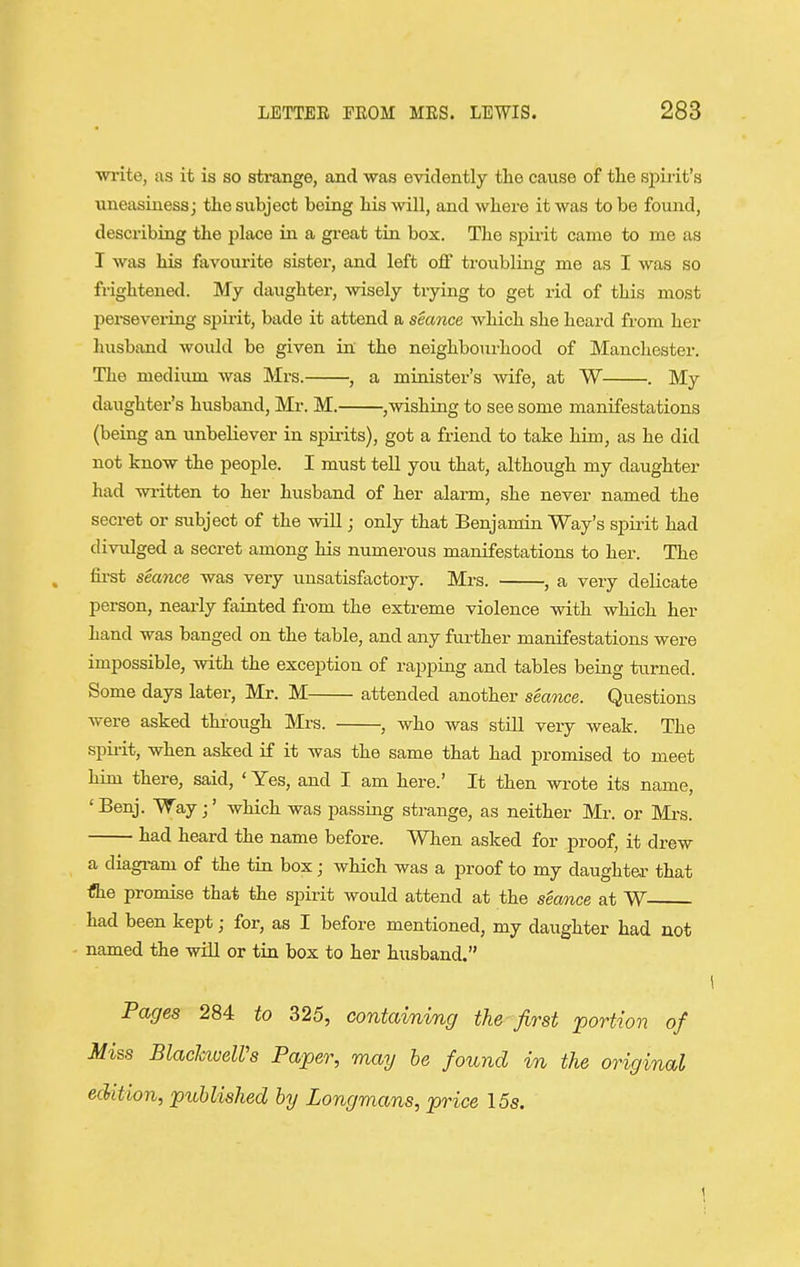 write, as it is so strange, and was evidently tlie cause of the sj^irit's uneasiness j the subject being his will, and where it was to be found, describing the place in a great tin box. The spirit came to me as I was his favourite sister, and left off troubling me as I was so frightened. My daughter, wisely trying to get rid of this most persevering spu-it, bade it attend a seance which she heard from her husband would be given in the neighbourhood of Manchester. The medium was Mrs. , a minister's wife, at W . My daughter's husband, Mr. M. ,wishing to see some manifestations (being an unbeliever in spii-its), got a friend to take him, as he did not know the people. I must tell you that, although my daughter had wi-itten to her husband of her alarm, she never named the secret or subject of the will; only that Benjamin Way's spiiit had divulged a secret among his numerous manifestations to her. The first seance was very unsatisfactory. Mrs. , a very delicate person, nearly fainted from the extreme violence with which her hand was banged on the table, and any further manifestations were impossible, with the exception of rapping and tables being turned. Some days later, Mr. M attended another seance. Questions were asked through Mrs. , who was still very weak. The spii-it, when asked if it was the same that had promised to meet him there, said, ' Yes, and I am here.' It then wrote its name, ' Benj. Way ;' which was passing strange, as neither Mr. or Mi-s. had heard the name before. When asked for proof, it drew a diagi-am of the tin box; which was a proof to my daughter that flie promise that the spirit would attend at the seaoice at W had been kept; for, as I before mentioned, my daughter had not - named the will or tin box to her husband. i Pages 284 to 325, containing the first portion of Miss BlacJaueWs Paper, may be found in the original edition, published by Longmans, price 15s. 1