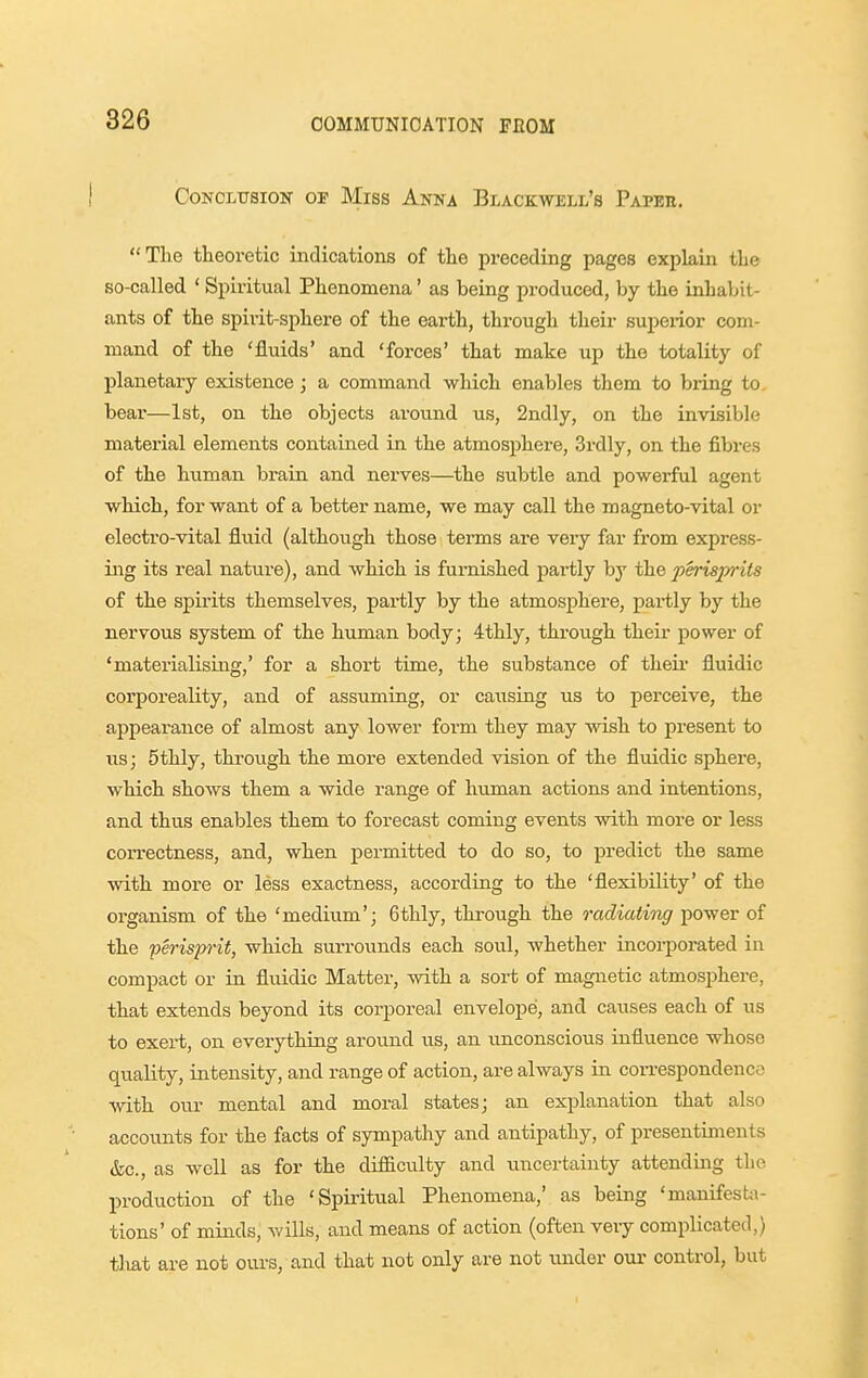 CoNOLUSiOK OP Miss Anna Blackwell's Papbh. The theoretic indications of the preceding pages explain the so-called ' Spiritual Phenomena' as being produced, by the inhabit- ants of the spirit-sphere of the earth, through their superior com- mand of the 'fluids' and 'forces' that make up the totality of planetary existence ; a command which enables them to bring to. bear—1st, on the objects around us, 2ndly, on the invisible material elements contained in the atmosphere, 3rdly, on the fibres of the human brain and nerves—the subtle and powerful agent which, for want of a better name, we may call the magneto-vital or electro-vital Sxiid (although those terms are very far from express- ing its real natiire), and which is furnished jjai-tly by the perisprits of the spirits themselves, partly by the atmosphere, partly by the nervous system of the human body; 4thly, through their power of 'materialising,' for a short time, the substance of their fluidic corporeality, and of assuming, or causing us to perceive, the appearance of almost any lower form they may wish to present to lis; 5thly, throiigh the more extended vision of the fluidic sphere, which shows them a wide range of human actions and intentions, and thus enables them to forecast coming events with more or less correctness, and, when permitted to do so, to predict the same with more or less exactness, according to the 'flexibility' of the organism of the 'medium'; 6thly, through the radiating power of the perisp-it, which surrounds each soul, whether incorporated in compact or in fluidic Matter, Avith a sort of magnetic atmosphere, that extends beyond its corporeal envelope, and causes each of us to exert, on everything around us, an unconscious influence whose quality, intensity, and range of action, are always in con-espondence ■with our mental and moral states; an explanation that also accounts for the facts of sympathy and antipathy, of presentiments &c., as well as for the difliculty and uncertainty attending tlio production of the 'Spiritual Phenomena,' as being 'manifesta- tions' of minds, wills, and means of action (often very complicated,) tliat are not ours, and that not only are not under our control, but