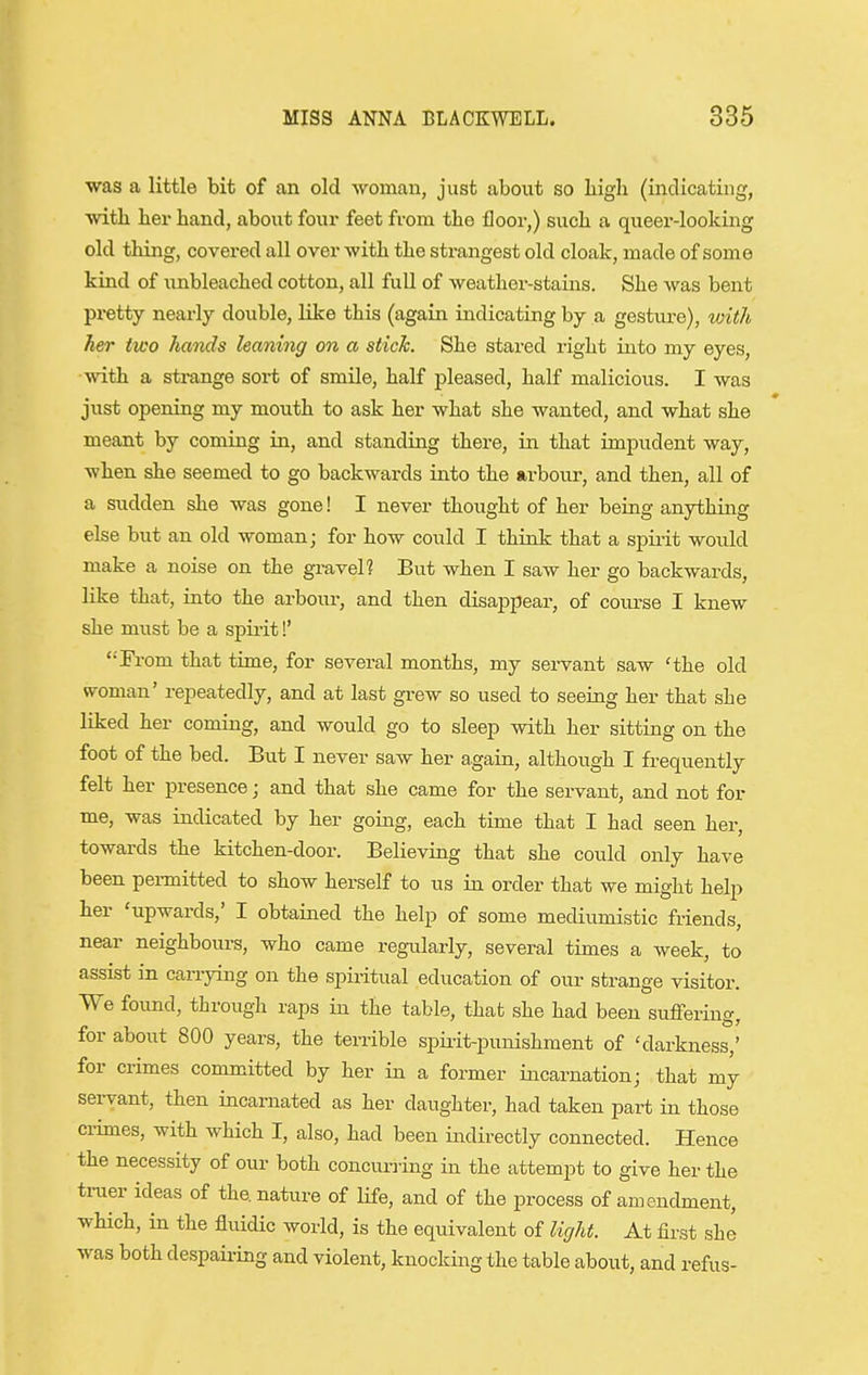 ■was a little bit of an old woman, just about so liigli (indicating, with lier hand, about foui- feet from the floor,) sucli a queer-looking old thing, covered all over with the strangest old cloak, made of some kind of nnbleached cotton, all full of weather-stains. She was bent pi-etty neai'ly double, like this (again indicating by a gesture), with her two hands leaning on a stick. She stared right into my eyes, with a strange sort of smile, half pleased, half malicious. I was just opening my mouth to ask her what she wanted, and what she meant by coming in, and standing there, in that impudent way, when she seemed to go backwards into the arbour, and then, all of a sudden she was gone! I never thought of her being anythiiig else but an old woman; for how could I think that a spii-it would make a noise on the gi-avel? But when I saw her go backwards, lilce that, into the arbour, and then disappear, of course I knew she must be a spii'it!' '•'From that time, for several months, my servant saw 'the old woman' repeatedly, and at last grew so used to seeing her that she liked her coming, and would go to sleep with her sitting on the foot of the bed. But I never saw her again, although I frequently felt her presence; and that she came for the servant, and not for me, was indicated by her going, each time that I had seen her, towards the kitchen-door. Believing that she could only have been permitted to show herself to us in order that we might help her 'upwards,' I obtained the help of some mediumistic friends, near neighbours, who came regularly, several times a week, to assist in carrying on the spiiitual education of our strange visitor. We found, through raps in the table, that she had been suffering, for about 800 years, the terrible spii-it-punishment of 'darkness,' for crimes committed by her in a former incarnation; that my servant, then incarnated as her daughter, had taken part in those ci-imes, with which I, also, had been indirectly connected. Hence the necessity of our both concurring in the attempt to give her the truer ideas of the nature of life, and of the process of amendment, which, in the fluidic world, is the equivalent of light. At first she was both despaii-ing and violent, knocking the table about, and refus-