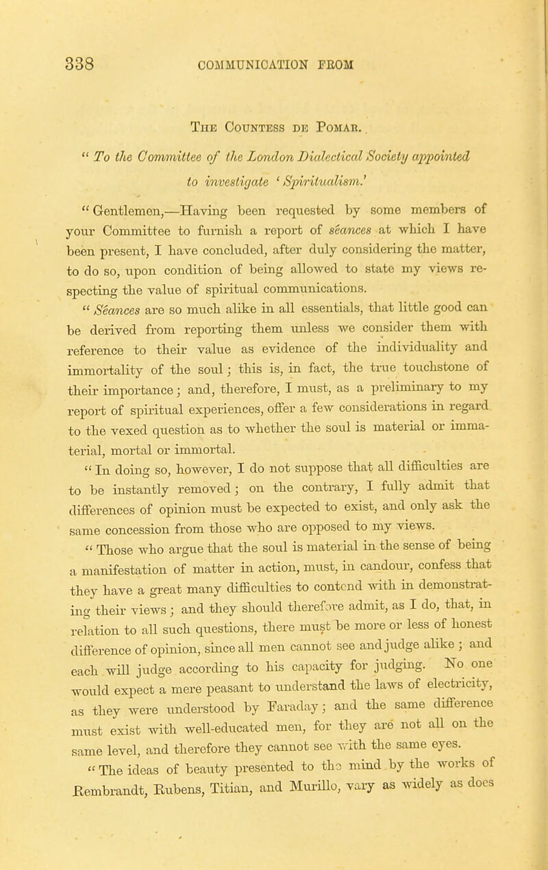 The Countess de Pomab. .  To the Cormnittee of the London Dialectical Society appointed to investigate ' Sjnritualism.'  Gentlemen,—Having been requested by some members of your Committee to fumisli a report of seances at wliicli I have been present, I have concluded, after duly considering the matter, to do so, upon condition of being allowed to state my views re- specting the value of spiritual communications.  Seances are so much alike in all essentials, that little good can be derived from repoi-ting them unless we consider them with reference to their value as evidence of the individuality and immortality of the soul; this is, in fact, the true touchstone of their importance; and, therefore, I must, as a preliminary to my report of spiritual experiences, offer a few considerations in regard to the vexed question as to whether the soul is material or imma- terial, mortal or immortal.  In doing so, however, I do not suppose that all difB.culties are to be instantly removed; on the contrary, I fully admit that differences of opinion must be expected to exist, and only ask the same concession from those who are opposed to my views.  Those who argue that the soul is material in the sense of being a manifestation of matter in action, must, in candour, confess that they have a great many difficulties to contend with in demonstrat- ing their views; and they should therefore admit, as I do, that, in relation to all such questions, there must be more or less of honest difference of opinion, since all men cannot see and judge alike ; and each wHl judge according to his capacity for judging. No one would expect a mere peasant to understand the laws of electricity, as they were understood by Faraday; and the same difference must exist with well-educated men, for they are not all on the same level, and therefore they cannot see with the same eyes. The ideas of beauty presented to tho mind by the works of Kembrandt, Rubens, Titian, and MuriUo, vary as widely as docs