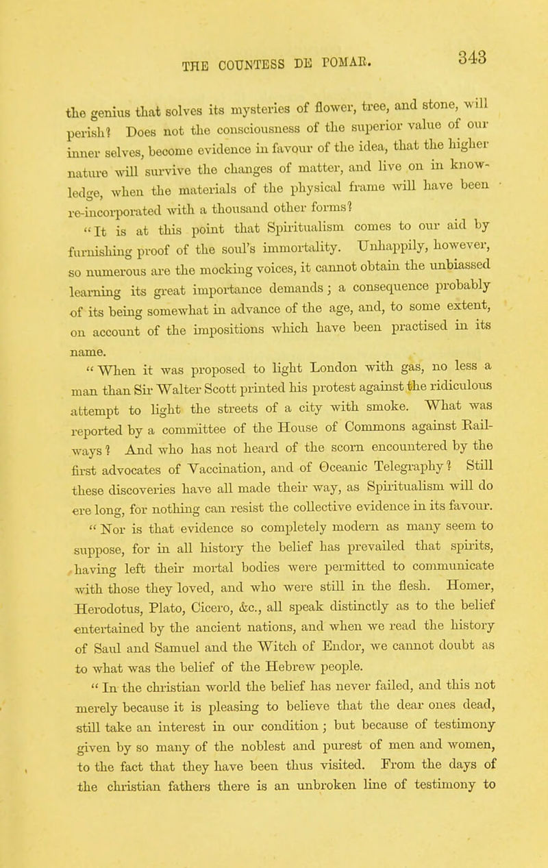 tlie genius tliat solves its mysteries of flower, tree, and stone, will perish? Does not the consciousness of the superior value of our inner selves, become evidence in favour of the idea, that the higher natiu-e wiU survive the changes of matter, and live on in know- led'-e when the materials of the physical frame will have been re-iucorpoi-ated with a thousand other forms'? It is at this point that Spiritualism comes to our aid by furnishing proof of the soul's immortality. Unhappily, however, so numerous are the mocking voices, it cannot obtain the unbiassed learning its gi-eat importance demands; a consequence probably of its being somewhat in advance of the age, and, to some extent, on account of the impositions which have been practised in its name. When it was proposed to light London with gas, no less a man than Sii- Walter Scott printed Ms protest against the ridiculous attempt to light the streets of a city with smoke. What was reported by a committee of the House of Commons against Rail- ways ? And who has not heard of the scorn encountered by the first advocates of Vaccination, and of Oceanic Telegraphy? Still these discoveries have all made their way, as Spuitualism will do ere long, for nothing can resist the collective evidence in its favour.  Nor is that evidence so completely modern as many seem to suppose, for in all history the belief has prevailed that spirits, having left their mortal bodies were permitted to connnunicate with those they loved, and who were still in the flesh. Homer, Herodotus, Plato, Cicero, &c., all speak distinctly as to the belief «ntertained by the ancient nations, and when we read the history of Saul and Samuel and the Witch of Endor, we cannot doubt as to what was the belief of the Hebrew people.  In the christian world the belief has never failed, and this not merely because it is pleasing to believe that the dear ones dead, still take an interest in our condition; but because of testimony given by so many of the noblest and purest of men and women, to the fact that they have been thus visited. From the days of the christian fathers there is an unbroken line of testimony to