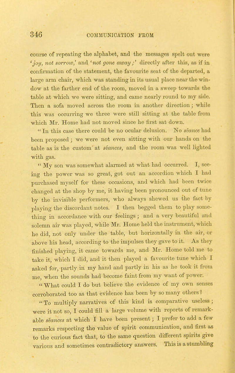 course of repeating the alphabet, and the messages spelt out were 'joi/, not sorrow,' and 'not gone awaij ;' directly after this, as if in confirmation of the statement, the favourite seat of the depai-ted, a large arm chair, which was standing in its usual place near the win- dow at the farther end of the room, moved in a sweep towards the table at which we were sitting, and came nearly round to my side. Then a sofa moved across the room in another direction; while this was occurring we three were still sitting at the table from which Mr. Home had not moved since he first sat down.  In this case there could be no ocular delusion. No seance had been proposed; we were not even sitting with our hands on the table as is the custom' at seances, and the room was well lighted with gas.  My son was somewhat alarmed at what had occun-ed. I, see- ing the power was so great, got out an accordion which I had purchased myself for these occasions, and which had been twice changed at the shop by me, it having been pronounced out of tune by the invisible performers, who always shewed us the fact by IDlaying the discordant notes. I then begged them to play some- thing in accordance with our feelings ; and a very beautiful and solemn air was played, while Mr. Home held the instrument, which he did, not only under the table, but horizontally in the air, or above his head, according to the impulses they gave to it. As they finished playing, it came towards me, and Mr. Home told me to take it, which I did, and it then played a favourite tune which I asked for, partly in my hand and partly in his as he took it from me, when the soimds had become faint from my want of power.  What could I do but believe the evidence of my own senses corroborated too as that evidence has been by so many others %  To multiply narratives of this kind is comparative useless ; were it not so, I could fill a large volume with reports of remark- able seances at which I have been present; I prefer to add a few remarks respecting the value of spii-it communication, and fii'st as to the curious fact that, to the same question diflPerent spii-its give various and sometimes contradictory answers. This is a stumbling