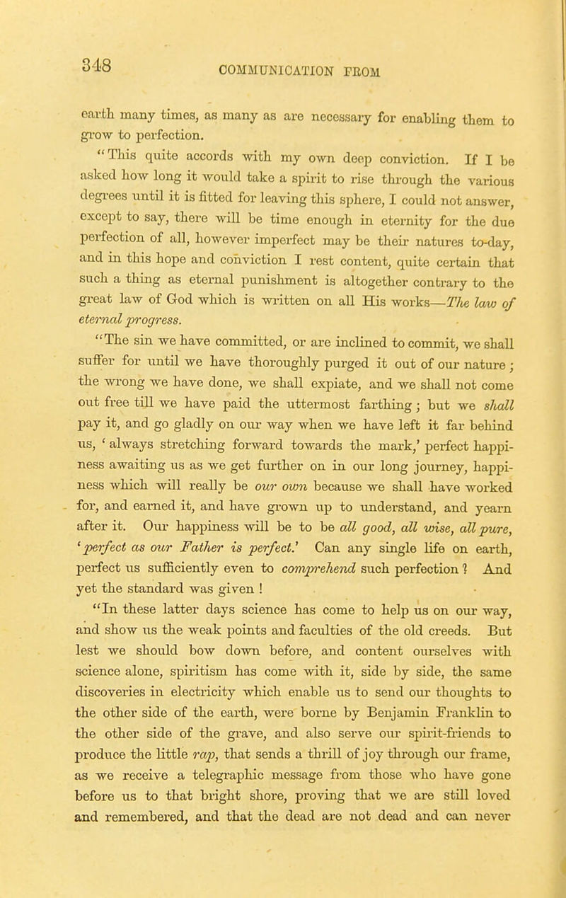 earth many times, as many as are necessary for enabling them to gi-ow to iiei'fection, This quite accords vrith. my own deep conviction. If I be asked how long it would take a spirit to rise through the vaiious degrees until it is fitted for leaving this sphere, I could not answer, except to say, there wiU be time enough in eternity for the due perfection of all, however imperfect may be their natures to-day, and in this hope and conviction I rest content, quite certain that such a thing as eternal punishment is altogether contrary to the great law of God which is written on all His works—The law of eternal progress. The sin we have committed, or are inclined to commit, we shall sufier for until we have thoroughly purged it out of our nature; the wrong we have done, we shall expiate, and we shall not come out free till we have paid the uttermost farthing; but we shall pay it, and go gladly on our way when we have left it far behind us, ' always stretching forward towards the mark,' perfect happi- ness awaiting us as we get further on in our long journey, happi- ness which will really be our own because we shall have worked - for, and earned it, and have grown up to imderstand, and yearn after it. Our happiness will be to be all good, all wise, all pure, 'perfect as our Father is perfect.' Can any single life on earth, perfect us sufficiently even to compn'ehend such perfection ? And yet the standard was given ! In these latter days science has come to help us on our way, and show us the weak points and faculties of the old creeds. But lest we should bow down before, and content ourselves with science alone, spiritism has come with it, side by side, the same discoveries in electricity which enable us to send our thoughts to the other side of the earth, were borne by Benjamin Fraiiklin to the other side of the grave, and also serve our spii'it-fi-iends to prodiice the little rap, that sends a thrill of joy through our frame, as we receive a telegraphic message from those who have gone before us to that bright shore, proving that we are still loved and remembered, and that the dead are not dead and can never